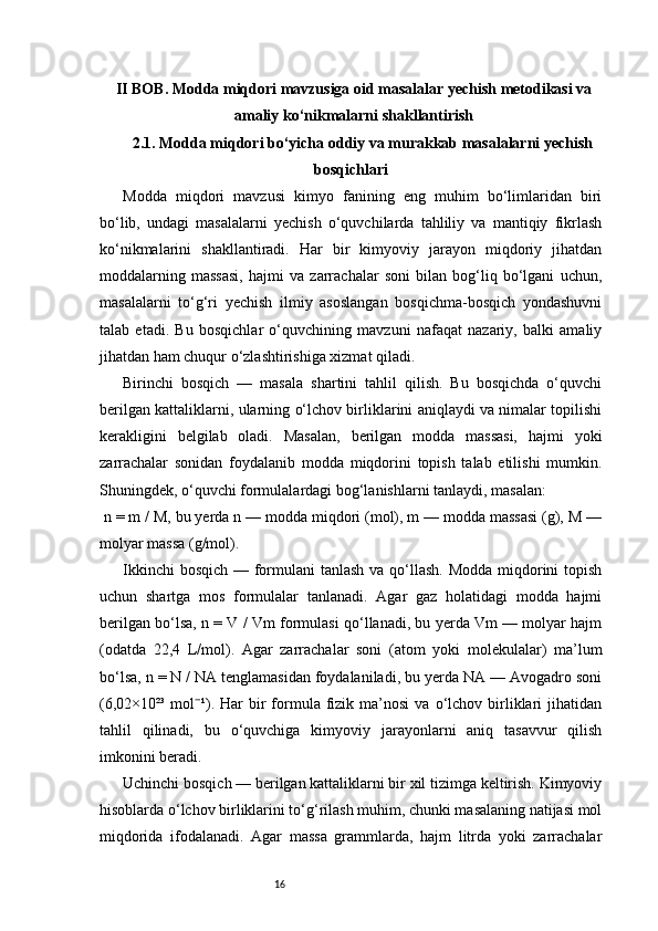 16II BOB. Modda miqdori mavzusiga oid masalalar yechish metodikasi va
amaliy ko‘nikmalarni shakllantirish
2.1.  Modda miqdori bo‘yicha oddiy va murakkab masalalarni yechish
bosqichlari
Modda   miqdori   mavzusi   kimyo   fanining   eng   muhim   bo‘limlaridan   biri
bo‘lib,   undagi   masalalarni   yechish   o‘quvchilarda   tahliliy   va   mantiqiy   fikrlash
ko‘nikmalarini   shakllantiradi.   Har   bir   kimyoviy   jarayon   miqdoriy   jihatdan
moddalarning   massasi,   hajmi   va   zarrachalar   soni   bilan   bog‘liq   bo‘lgani   uchun,
masalalarni   to‘g‘ri   yechish   ilmiy   asoslangan   bosqichma-bosqich   yondashuvni
talab   etadi.   Bu   bosqichlar   o‘quvchining   mavzuni   nafaqat   nazariy,   balki   amaliy
jihatdan ham chuqur o‘zlashtirishiga xizmat qiladi.
Birinchi   bosqich   —   masala   shartini   tahlil   qilish.   Bu   bosqichda   o‘quvchi
berilgan kattaliklarni, ularning o‘lchov birliklarini aniqlaydi va nimalar topilishi
kerakligini   belgilab   oladi.   Masalan,   berilgan   modda   massasi,   hajmi   yoki
zarrachalar   sonidan   foydalanib   modda   miqdorini   topish   talab   etilishi   mumkin.
Shuningdek, o‘quvchi formulalardagi bog‘lanishlarni tanlaydi, masalan:
 n = m / M, bu yerda n — modda miqdori (mol), m — modda massasi (g), M —
molyar massa (g/mol).
Ikkinchi  bosqich — formulani  tanlash va qo‘llash. Modda  miqdorini topish
uchun   shartga   mos   formulalar   tanlanadi.   Agar   gaz   holatidagi   modda   hajmi
berilgan bo‘lsa, n = V / Vm formulasi qo‘llanadi, bu yerda Vm — molyar hajm
(odatda   22,4   L/mol).   Agar   zarrachalar   soni   (atom   yoki   molekulalar)   ma’lum
bo‘lsa, n = N / NA tenglamasidan foydalaniladi, bu yerda NA — Avogadro soni
(6,02×10²³  mol ¹).  Har   bir  formula  fizik  ma’nosi   va  o‘lchov  birliklari   jihatidan⁻
tahlil   qilinadi,   bu   o‘quvchiga   kimyoviy   jarayonlarni   aniq   tasavvur   qilish
imkonini beradi.
Uchinchi bosqich — berilgan kattaliklarni bir xil tizimga keltirish. Kimyoviy
hisoblarda o‘lchov birliklarini to‘g‘rilash muhim, chunki masalaning natijasi mol
miqdorida   ifodalanadi.   Agar   massa   grammlarda,   hajm   litrda   yoki   zarrachalar 