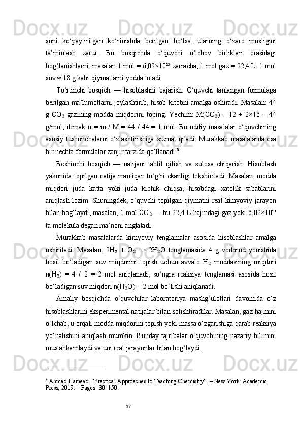 17soni   ko‘paytirilgan   ko‘rinishda   berilgan   bo‘lsa,   ularning   o‘zaro   mosligini
ta’minlash   zarur.   Bu   bosqichda   o‘quvchi   o‘lchov   birliklari   orasidagi
bog‘lanishlarni, masalan 1 mol = 6,02×10²³ zarracha, 1 mol gaz = 22,4 L, 1 mol
suv ≈ 18 g kabi qiymatlarni yodda tutadi.
To‘rtinchi   bosqich   —   hisoblashni   bajarish.   O‘quvchi   tanlangan   formulaga
berilgan ma’lumotlarni joylashtirib, hisob-kitobni amalga oshiradi. Masalan: 44
g   CO   gazining   modda   miqdorini   toping.   Yechim:   M(CO )   =   12   +   2×16   =   44₂ ₂
g/mol, demak n = m /  M = 44 /  44 = 1 mol. Bu oddiy masalalar  o‘quvchining
asosiy   tushunchalarni  o‘zlashtirishiga  xizmat   qiladi.  Murakkab   masalalarda   esa
bir nechta formulalar zanjir tarzida qo‘llanadi. 8
Beshinchi   bosqich   —   natijani   tahlil   qilish   va   xulosa   chiqarish.   Hisoblash
yakunida topilgan natija mantiqan to‘g‘ri ekanligi tekshiriladi. Masalan,  modda
miqdori   juda   katta   yoki   juda   kichik   chiqsa,   hisobdagi   xatolik   sabablarini
aniqlash  lozim.  Shuningdek,  o‘quvchi   topilgan  qiymatni   real   kimyoviy  jarayon
bilan bog‘laydi, masalan, 1 mol CO  — bu 22,4 L hajmdagi gaz yoki 6,02×10²³	
₂
ta molekula degan ma’noni anglatadi.
Murakkab   masalalarda   kimyoviy   tenglamalar   asosida   hisoblashlar   amalga
oshiriladi.   Masalan,   2H   +   O   →   2H O   tenglamasida   4   g   vodorod   yonishida	
₂ ₂ ₂
hosil   bo‘ladigan   suv   miqdorini   topish   uchun   avvalo   H   moddasining   miqdori	
₂
n(H )   =   4   /   2   =   2   mol   aniqlanadi,   so‘ngra   reaksiya   tenglamasi   asosida   hosil	
₂
bo‘ladigan suv miqdori n(H O) = 2 mol bo‘lishi aniqlanadi.	
₂
Amaliy   bosqichda   o‘quvchilar   laboratoriya   mashg‘ulotlari   davomida   o‘z
hisoblashlarini eksperimental natijalar bilan solishtiradilar. Masalan, gaz hajmini
o‘lchab, u orqali modda miqdorini topish yoki massa o‘zgarishiga qarab reaksiya
yo‘nalishini   aniqlash   mumkin.   Bunday   tajribalar   o‘quvchining   nazariy   bilimini
mustahkamlaydi va uni real jarayonlar bilan bog‘laydi.
8
 Ahmad Hameed. “Practical Approaches to Teaching Chemistry”. – New York: Academic 
Press, 2019. – Pages: 30–150.