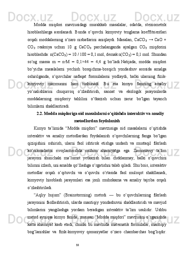 18Modda   miqdori   mavzusidagi   murakkab   masalalar,   odatda,   stexiometrik
hisoblashlarga   asoslanadi.   Bunda   o‘quvchi   kimyoviy   tenglama   koeffitsientlari
orqali   moddalarning   o‘zaro   nisbatlarini   aniqlaydi.   Masalan,   CaCO   →   CaO   +₃
CO   reaksiya   uchun   10   g   CaCO   parchalanganda   ajralgan   CO   miqdorini	
₂ ₃ ₂
hisoblashda: n(CaCO ) = 10 / 100 = 0,1 mol, demak n(CO ) = 0,1 mol. Shundan	
₃ ₂
so‘ng   massa   m   =   n·M   =   0,1×44   =   4,4   g   bo‘ladi.Natijada,   modda   miqdori
bo‘yicha   masalalarni   yechish   bosqichma-bosqich   yondashuv   asosida   amalga
oshirilganda,   o‘quvchilar   nafaqat   formulalarni   yodlaydi,   balki   ularning   fizik-
kimyoviy   mazmunini   ham   tushunadi.   Bu   esa   kimyo   fanining   amaliy
yo‘nalishlarini   chuqurroq   o‘zlashtirish,   sanoat   va   ekologik   jarayonlarda
moddalarning   miqdoriy   tahlilini   o‘tkazish   uchun   zarur   bo‘lgan   tayanch
bilimlarni shakllantiradi.
2.2. Modda miqdoriga oid masalalarni o‘qitishda interaktiv va amaliy
metodlardan foydalanish
Kimyo   ta’limida   “Modda   miqdori”   mavzusiga   oid   masalalarni   o‘qitishda
interaktiv   va   amaliy   metodlardan   foydalanish   o‘quvchilarning   fanga   bo‘lgan
qiziqishini   oshirish,   ularni   faol   ishtirok   etishga   undash   va   mustaqil   fikrlash
ko‘nikmalarini   rivojlantirishda   muhim   ahamiyatga   ega.   Zamonaviy   ta’lim
jarayoni   shunchaki   ma’lumot   yetkazish   bilan   cheklanmay,   balki   o‘quvchini
bilimni izlash, uni amalda qo‘llashga o‘rgatishni talab qiladi. Shu bois, interaktiv
metodlar   orqali   o‘qituvchi   va   o‘quvchi   o‘rtasida   faol   muloqot   shakllanadi,
kimyoviy   hisoblash   jarayonlari   esa   jonli   muhokama   va   amaliy   tajriba   orqali
o‘zlashtiriladi.
“Aqliy   hujum”   (Brainstorming)   metodi   —   bu   o‘quvchilarning   fikrlash
jarayonini  faollashtirish,  ularda mantiqiy yondashuvni  shakllantirish va mavjud
bilimlarini   yangilashga   yordam   beradigan   interaktiv   ta’lim   usulidir.   Ushbu
metod ayniqsa kimyo fanida, xususan “Modda miqdori” mavzusini o‘rganishda
katta  ahamiyat   kasb   etadi,   chunki   bu  mavzuda   matematik   formulalar,   mantiqiy
bog‘lanishlar   va   fizik-kimyoviy   qonuniyatlar   o‘zaro   chambarchas   bog‘liqdir. 