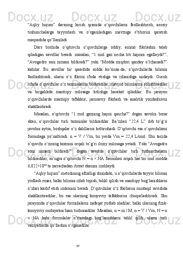 19“Aqliy   hujum”   darsning   kirish   qismida   o‘quvchilarni   faollashtirish,   asosiy
tushunchalarga   tayyorlash   va   o‘rganiladigan   mavzuga   e’tiborini   qaratish
maqsadida qo‘llaniladi.
Dars   boshida   o‘qituvchi   o‘quvchilarga   oddiy,   ammo   fikrlashni   talab
qiladigan   savollar   beradi:   masalan,   “1   mol   gaz   necha   litr   hajmni   egallaydi?”,
“Avogadro   soni   nimani   bildiradi?”   yoki   “Modda   miqdori   qanday   o‘lchanadi?”
kabilar.   Bu   savollar   bir   qarashda   sodda   ko‘rinsa-da,   o‘quvchilarda   bilimni
faollashtiradi,   ularni   o‘z   fikrini   ifoda   etishga   va   izlanishga   undaydi.   Guruh
ichida o‘quvchilar o‘z taxminlarini bildiradilar, mavjud bilimlarini solishtiradilar
va   birgalikda   mantiqiy   xulosaga   kelishga   harakat   qiladilar.   Bu   jarayon
o‘quvchilarda   mantiqiy   tafakkur,   jamoaviy   fikrlash   va   analitik   yondashuvni
shakllantiradi.
Masalan,   o‘qituvchi   “1   mol   gazning   hajmi   qancha?”   degan   savolni   berar
ekan,   o‘quvchilar   turli   taxminlar   bildiradilar.   Ba’zilari   “22,4   L”   deb   to‘g‘ri
javobni aytsa, boshqalar o‘z dalillarini keltirishadi. O‘qituvchi esa o‘quvchilarni
formulaga   yo‘naltiradi:   n   =   V   /   Vm,   bu   yerda   Vm   =   22,4   L/mol.   Shu   tarzda
o‘quvchi o‘zining taxmini orqali to‘g‘ri ilmiy xulosaga yetadi. Yoki “Avogadro
soni   nimani   bildiradi?”   degan   savolda   o‘quvchilar   turli   tushunchalarni
bildiradilar, so‘ngra o‘qituvchi N = n × NA formulasi orqali har bir mol modda
6,022×10²³ ta zarrachadan iborat ekanini izohlaydi.
“Aqliy hujum” metodining afzalligi shundaki, u o‘quvchilarda tayyor bilimni
yodlash emas, balki bilimni izlab topish, tahlil qilish va mantiqiy bog‘lanishlarni
o‘zlari kashf etish imkonini beradi. O‘quvchilar o‘z fikrlarini mustaqil ravishda
shakllantiradilar,   bu   esa   ularning   kimyoviy   tafakkurini   chuqurlashtiradi.   Shu
jarayonda o‘quvchilar formulalarni nafaqat yodlab oladilar, balki ularning fizik-
kimyoviy mohiyatini ham tushunadilar. Masalan, n = m / M, n = V / Vm, N = n
×   NA   kabi   formulalar   o‘rtasidagi   bog‘lanishlarni   tahlil   qilib,   ularni   turli
vaziyatlarda qo‘llashni o‘rganadilar. 