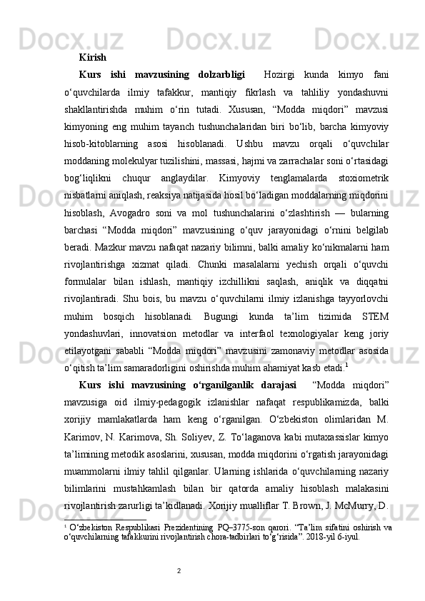 2Kirish
Kurs   ishi   mavzusining   dolzarbligi     Hozirgi   kunda   kimyo   fani
o‘quvchilarda   ilmiy   tafakkur,   mantiqiy   fikrlash   va   tahliliy   yondashuvni
shakllantirishda   muhim   o‘rin   tutadi.   Xususan,   “Modda   miqdori”   mavzusi
kimyoning   eng   muhim   tayanch   tushunchalaridan   biri   bo‘lib,   barcha   kimyoviy
hisob-kitoblarning   asosi   hisoblanadi.   Ushbu   mavzu   orqali   o‘quvchilar
moddaning molekulyar tuzilishini, massasi, hajmi va zarrachalar soni o‘rtasidagi
bog‘liqlikni   chuqur   anglaydilar.   Kimyoviy   tenglamalarda   stoxiometrik
nisbatlarni aniqlash, reaksiya natijasida hosil bo‘ladigan moddalarning miqdorini
hisoblash,   Avogadro   soni   va   mol   tushunchalarini   o‘zlashtirish   —   bularning
barchasi   “Modda   miqdori”   mavzusining   o‘quv   jarayonidagi   o‘rnini   belgilab
beradi. Mazkur mavzu nafaqat nazariy bilimni, balki amaliy ko‘nikmalarni ham
rivojlantirishga   xizmat   qiladi.   Chunki   masalalarni   yechish   orqali   o‘quvchi
formulalar   bilan   ishlash,   mantiqiy   izchillikni   saqlash,   aniqlik   va   diqqatni
rivojlantiradi.   Shu   bois,   bu   mavzu   o‘quvchilarni   ilmiy   izlanishga   tayyorlovchi
muhim   bosqich   hisoblanadi.   Bugungi   kunda   ta’lim   tizimida   STEM
yondashuvlari,   innovatsion   metodlar   va   interfaol   texnologiyalar   keng   joriy
etilayotgani   sababli   “Modda   miqdori”   mavzusini   zamonaviy   metodlar   asosida
o‘qitish ta’lim samaradorligini oshirishda muhim ahamiyat kasb etadi. 1
Kurs   ishi   mavzusining   o‘rganilganlik   darajasi     “Modda   miqdori”
mavzusiga   oid   ilmiy-pedagogik   izlanishlar   nafaqat   respublikamizda,   balki
xorijiy   mamlakatlarda   ham   keng   o‘rganilgan.   O‘zbekiston   olimlaridan   M.
Karimov,  N.   Karimova,  Sh.  Soliyev,  Z.  To‘laganova  kabi  mutaxassislar  kimyo
ta’limining metodik asoslarini, xususan, modda miqdorini o‘rgatish jarayonidagi
muammolarni   ilmiy   tahlil   qilganlar.   Ularning   ishlarida   o‘quvchilarning   nazariy
bilimlarini   mustahkamlash   bilan   bir   qatorda   amaliy   hisoblash   malakasini
rivojlantirish zarurligi ta’kidlanadi. Xorijiy mualliflar T. Brown, J. McMurry, D.
1
  O‘zbekiston   Respublikasi   Prezidentining   PQ–3775-son   qarori.   “Ta’lim   sifatini   oshirish   va
o‘quvchilarning tafakkurini rivojlantirish chora-tadbirlari to‘g‘risida”. 2018-yil 6-iyul.
