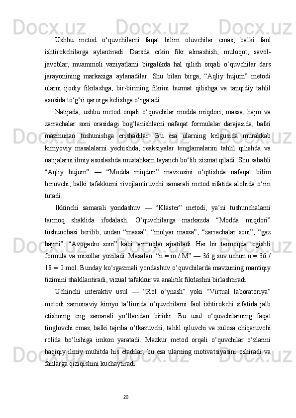 20Ushbu   metod   o‘quvchilarni   faqat   bilim   oluvchilar   emas,   balki   faol
ishtirokchilarga   aylantiradi.   Darsda   erkin   fikr   almashish,   muloqot,   savol-
javoblar,   muammoli   vaziyatlarni   birgalikda   hal   qilish   orqali   o‘quvchilar   dars
jarayonining   markaziga   aylanadilar.   Shu   bilan   birga,   “Aqliy   hujum”   metodi
ularni   ijodiy   fikrlashga,   bir-birining   fikrini   hurmat   qilishga   va   tanqidiy   tahlil
asosida to‘g‘ri qarorga kelishga o‘rgatadi.
Natijada,   ushbu   metod   orqali   o‘quvchilar   modda   miqdori,   massa,   hajm   va
zarrachalar   soni   orasidagi   bog‘lanishlarni   nafaqat   formulalar   darajasida,   balki
mazmunan   tushunishga   erishadilar.   Bu   esa   ularning   kelgusida   murakkab
kimyoviy   masalalarni   yechishda,   reaksiyalar   tenglamalarini   tahlil   qilishda   va
natijalarni ilmiy asoslashda mustahkam tayanch bo‘lib xizmat qiladi. Shu sababli
“Aqliy   hujum”   —   “Modda   miqdori”   mavzusini   o‘qitishda   nafaqat   bilim
beruvchi, balki tafakkurni rivojlantiruvchi samarali metod sifatida alohida o‘rin
tutadi.
Ikkinchi   samarali   yondashuv   —   “Klaster”   metodi,   ya’ni   tushunchalarni
tarmoq   shaklida   ifodalash.   O‘quvchilarga   markazda   “Modda   miqdori”
tushunchasi   berilib,   undan   “massa”,   “molyar   massa”,   “zarrachalar   soni”,   “gaz
hajmi”,   “Avogadro   soni”   kabi   tarmoqlar   ajratiladi.   Har   bir   tarmoqda   tegishli
formula va misollar yoziladi. Masalan: “n = m / M” — 36 g suv uchun n = 36 /
18 = 2 mol. Bunday ko‘rgazmali yondashuv o‘quvchilarda mavzuning mantiqiy
tizimini shakllantiradi, vizual tafakkur va analitik fikrlashni birlashtiradi.
Uchinchi   interaktiv   usul   —   “Rol   o‘ynash”   yoki   “Virtual   laboratoriya”
metodi   zamonaviy   kimyo   ta’limida   o‘quvchilarni   faol   ishtirokchi   sifatida   jalb
etishning   eng   samarali   yo‘llaridan   biridir.   Bu   usul   o‘quvchilarning   faqat
tinglovchi emas, balki tajriba o‘tkazuvchi, tahlil qiluvchi va xulosa chiqaruvchi
rolida   bo‘lishiga   imkon   yaratadi.   Mazkur   metod   orqali   o‘quvchilar   o‘zlarini
haqiqiy   ilmiy   muhitda   his   etadilar,   bu   esa   ularning   motivatsiyasini   oshiradi   va
fanlarga qiziqishini kuchaytiradi. 