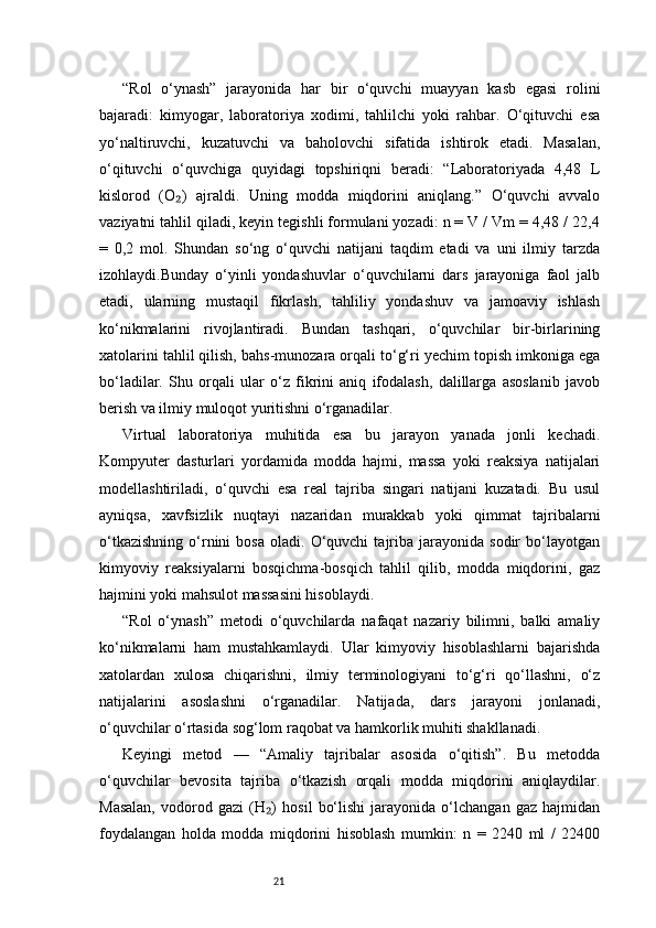 21“Rol   o‘ynash”   jarayonida   har   bir   o‘quvchi   muayyan   kasb   egasi   rolini
bajaradi:   kimyogar,   laboratoriya   xodimi,   tahlilchi   yoki   rahbar.   O‘qituvchi   esa
yo‘naltiruvchi,   kuzatuvchi   va   baholovchi   sifatida   ishtirok   etadi.   Masalan,
o‘qituvchi   o‘quvchiga   quyidagi   topshiriqni   beradi:   “Laboratoriyada   4,48   L
kislorod   (O )   ajraldi.   Uning   modda   miqdorini   aniqlang.”   O‘quvchi   avvalo₂
vaziyatni tahlil qiladi, keyin tegishli formulani yozadi: n = V / Vm = 4,48 / 22,4
=   0,2   mol.   Shundan   so‘ng   o‘quvchi   natijani   taqdim   etadi   va   uni   ilmiy   tarzda
izohlaydi.Bunday   o‘yinli   yondashuvlar   o‘quvchilarni   dars   jarayoniga   faol   jalb
etadi,   ularning   mustaqil   fikrlash,   tahliliy   yondashuv   va   jamoaviy   ishlash
ko‘nikmalarini   rivojlantiradi.   Bundan   tashqari,   o‘quvchilar   bir-birlarining
xatolarini tahlil qilish, bahs-munozara orqali to‘g‘ri yechim topish imkoniga ega
bo‘ladilar.   Shu   orqali   ular   o‘z   fikrini   aniq   ifodalash,   dalillarga   asoslanib   javob
berish va ilmiy muloqot yuritishni o‘rganadilar.
Virtual   laboratoriya   muhitida   esa   bu   jarayon   yanada   jonli   kechadi.
Kompyuter   dasturlari   yordamida   modda   hajmi,   massa   yoki   reaksiya   natijalari
modellashtiriladi,   o‘quvchi   esa   real   tajriba   singari   natijani   kuzatadi.   Bu   usul
ayniqsa,   xavfsizlik   nuqtayi   nazaridan   murakkab   yoki   qimmat   tajribalarni
o‘tkazishning   o‘rnini   bosa   oladi.   O‘quvchi   tajriba   jarayonida  sodir   bo‘layotgan
kimyoviy   reaksiyalarni   bosqichma-bosqich   tahlil   qilib,   modda   miqdorini,   gaz
hajmini yoki mahsulot massasini hisoblaydi.
“Rol   o‘ynash”   metodi   o‘quvchilarda   nafaqat   nazariy   bilimni,   balki   amaliy
ko‘nikmalarni   ham   mustahkamlaydi.   Ular   kimyoviy   hisoblashlarni   bajarishda
xatolardan   xulosa   chiqarishni,   ilmiy   terminologiyani   to‘g‘ri   qo‘llashni,   o‘z
natijalarini   asoslashni   o‘rganadilar.   Natijada,   dars   jarayoni   jonlanadi,
o‘quvchilar o‘rtasida sog‘lom raqobat va hamkorlik muhiti shakllanadi.
Keyingi   metod   —   “Amaliy   tajribalar   asosida   o‘qitish”.   Bu   metodda
o‘quvchilar   bevosita   tajriba   o‘tkazish   orqali   modda   miqdorini   aniqlaydilar.
Masalan,   vodorod   gazi   (H )   hosil   bo‘lishi   jarayonida   o‘lchangan   gaz   hajmidan	
₂
foydalangan   holda   modda   miqdorini   hisoblash   mumkin:   n   =   2240   ml   /   22400