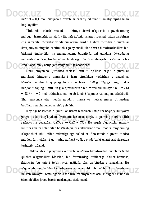 22ml/mol   = 0,1  mol. Natijada  o‘quvchilar   nazariy bilimlarini   amaliy  tajriba  bilan
bog‘laydilar.
“Juftlikda   ishlash”   metodi   —   kimyo   fanini   o‘qitishda   o‘quvchilarning
muloqot, hamkorlik va tahliliy fikrlash ko‘nikmalarini rivojlantirishga qaratilgan
eng   samarali   interaktiv   yondashuvlardan   biridir.   Ushbu   metodda   o‘quvchilar
dars jarayonining faol ishtirokchisiga aylanadi, ular o‘zaro fikr almashadilar, bir-
birlarini   tinglaydilar   va   muammolarni   birgalikda   hal   qiladilar.   Metodning
mohiyati shundaki, har bir o‘quvchi sherigi bilan teng darajada mas’uliyatni his
etadi va yakuniy natija jamoaviy bilimga asoslanadi.
Dars   jarayonida   “juftlikda   ishlash”   usulini   qo‘llash   orqali   o‘quvchilar
murakkab   kimyoviy   masalalarni   ham   birgalikda   yechishga   o‘rganadilar.
Masalan,   o‘qituvchi   quyidagi   topshiriqni   beradi:   “88   g   CO   gazining   modda₂
miqdorini toping.” Juftlikdagi o‘quvchilardan biri formulani tanlaydi: n = m / M
=   88   /   44   =   2   mol,   ikkinchisi   esa   hisob-kitobni   bajaradi   va   natijani   tekshiradi.
Shu   jarayonda   ular   modda   miqdori,   massa   va   molyar   massa   o‘rtasidagi
bog‘lanishni chuqurroq anglab yetadilar.
Keyingi bosqichda  o‘quvchilar ushbu hisoblash  natijasini  haqiqiy kimyoviy
jarayon   bilan   bog‘laydilar.   Masalan,   karbonat   angidrid   gazining   hosil   bo‘lish
reaksiyasini   yozadilar:   CaCO   →   CaO   +   CO .   Bu   orqali   o‘quvchilar   nazariy	
₃ ₂
bilimni amaliy holat bilan bog‘lash, ya’ni reaksiyalar orqali modda miqdorining
o‘zgarishini   tahlil   qilish   imkoniga   ega   bo‘ladilar.   Shu   tarzda   o‘quvchi   modda
miqdori formulalarini qo‘llashni nafaqat yodlab oladi, balki ularni real sharoitda
tushunib ishlatadi.
Juftlikda ishlash jarayonida o‘quvchilar o‘zaro fikr almashib, xatolarni tahlil
qilishni   o‘rganadilar.   Masalan,   biri   formuladagi   birliklarga   e’tibor   bermasa,
ikkinchisi   bu   xatoni   to‘g‘rilaydi,   natijada   ular   bir-biridan   o‘rganadilar.   Bu
o‘quvchilarning tahliliy fikrlash, kuzatish va aniqlik bilan ishlash ko‘nikmalarini
mustahkamlaydi. Shuningdek, o‘z fikrini mantiqan asoslash, sherigini eshitish va
ishonch bilan javob berish madaniyati shakllanadi. 