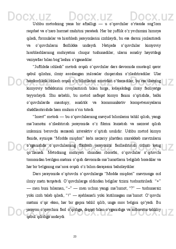 23Ushbu   metodning   yana   bir   afzalligi   —   u   o‘quvchilar   o‘rtasida   sog‘lom
raqobat va o‘zaro hurmat muhitini yaratadi. Har bir juftlik o‘z yechimini himoya
qiladi, formulalar va hisoblash jarayonlarini izohlaydi, bu esa darsni jonlantiradi
va   o‘quvchilarni   faollikka   undaydi.   Natijada   o‘quvchilar   kimyoviy
hisoblashlarning   mohiyatini   chuqur   tushunadilar,   ularni   amaliy   hayotdagi
vaziyatlar bilan bog‘lashni o‘rganadilar.
“Juftlikda   ishlash”   metodi   orqali   o‘quvchilar   dars   davomida   mustaqil   qaror
qabul   qilishni,   ilmiy   asoslangan   xulosalar   chiqarishni   o‘zlashtiradilar.   Ular
hamkorlikda ishlash orqali o‘z bilimlarini sinovdan o‘tkazadilar, bu esa ularning
kimyoviy   tafakkurini   rivojlantirish   bilan   birga,   kelajakdagi   ilmiy   faoliyatga
tayyorlaydi.   Shu   sababli,   bu   metod   nafaqat   kimyo   fanini   o‘qitishda,   balki
o‘quvchilarda   mantiqiy,   analitik   va   kommunikativ   kompetensiyalarni
shakllantirishda ham muhim o‘rin tutadi.
“Insert” metodi — bu o‘quvchilarning mavjud bilimlarini tahlil qilish, yangi
ma’lumotni   o‘zlashtirish   jarayonida   o‘z   fikrini   kuzatish   va   nazorat   qilish
imkonini   beruvchi   samarali   interaktiv   o‘qitish   usulidir.   Ushbu   metod   kimyo
fanida,   ayniqsa   “Modda   miqdori”   kabi   nazariy   jihatdan   murakkab   mavzularni
o‘rganishda   o‘quvchilarning   fikrlash   jarayonini   faollashtirish   uchun   keng
qo‘llanadi.   Metodning   mohiyati   shundan   iboratki,   o‘quvchilar   o‘qituvchi
tomonidan berilgan matnni o‘qish davomida ma’lumotlarni belgilab boradilar va
har bir belgining ma’nosi orqali o‘z bilim darajasini baholaydilar.
Dars   jarayonida   o‘qituvchi   o‘quvchilarga   “Modda   miqdori”   mavzusiga   oid
ilmiy   matn  tarqatadi.   O‘quvchilarga   oldindan  belgilar   tizimi   tushuntiriladi:   “+”
—   men   buni   bilaman,   “–”   —   men   uchun   yangi   ma’lumot,   “?”   —   tushunarsiz
yoki   izoh   talab   qiladi,   “!”   —   ajablanarli   yoki   kutilmagan   ma’lumot.   O‘quvchi
matnni   o‘qir   ekan,   har   bir   gapni   tahlil   qilib,   unga   mos   belgini   qo‘yadi.   Bu
jarayon o‘quvchini faol o‘qishga, diqqat bilan o‘rganishga va axborotni tahliliy
qabul qilishga undaydi.