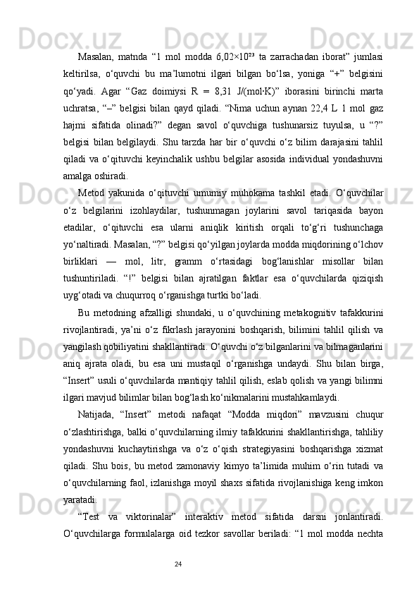 24Masalan,   matnda   “1   mol   modda   6,02×10²³   ta   zarrachadan   iborat”   jumlasi
keltirilsa,   o‘quvchi   bu   ma’lumotni   ilgari   bilgan   bo‘lsa,   yoniga   “+”   belgisini
qo‘yadi.   Agar   “Gaz   doimiysi   R   =   8,31   J/(mol·K)”   iborasini   birinchi   marta
uchratsa,   “–”   belgisi   bilan   qayd   qiladi.   “Nima   uchun   aynan   22,4   L   1   mol   gaz
hajmi   sifatida   olinadi?”   degan   savol   o‘quvchiga   tushunarsiz   tuyulsa,   u   “?”
belgisi   bilan   belgilaydi.   Shu   tarzda   har   bir   o‘quvchi   o‘z   bilim   darajasini   tahlil
qiladi   va   o‘qituvchi   keyinchalik   ushbu   belgilar   asosida   individual   yondashuvni
amalga oshiradi.
Metod   yakunida   o‘qituvchi   umumiy   muhokama   tashkil   etadi.   O‘quvchilar
o‘z   belgilarini   izohlaydilar,   tushunmagan   joylarini   savol   tariqasida   bayon
etadilar,   o‘qituvchi   esa   ularni   aniqlik   kiritish   orqali   to‘g‘ri   tushunchaga
yo‘naltiradi. Masalan, “?” belgisi qo‘yilgan joylarda modda miqdorining o‘lchov
birliklari   —   mol,   litr,   gramm   o‘rtasidagi   bog‘lanishlar   misollar   bilan
tushuntiriladi.   “!”   belgisi   bilan   ajratilgan   faktlar   esa   o‘quvchilarda   qiziqish
uyg‘otadi va chuqurroq o‘rganishga turtki bo‘ladi.
Bu   metodning   afzalligi   shundaki,   u   o‘quvchining   metakognitiv   tafakkurini
rivojlantiradi,   ya’ni   o‘z   fikrlash   jarayonini   boshqarish,   bilimini   tahlil   qilish   va
yangilash qobiliyatini shakllantiradi. O‘quvchi o‘z bilganlarini va bilmaganlarini
aniq   ajrata   oladi,   bu   esa   uni   mustaqil   o‘rganishga   undaydi.   Shu   bilan   birga,
“Insert” usuli o‘quvchilarda mantiqiy tahlil qilish, eslab qolish va yangi bilimni
ilgari mavjud bilimlar bilan bog‘lash ko‘nikmalarini mustahkamlaydi.
Natijada,   “Insert”   metodi   nafaqat   “Modda   miqdori”   mavzusini   chuqur
o‘zlashtirishga, balki o‘quvchilarning ilmiy tafakkurini shakllantirishga, tahliliy
yondashuvni   kuchaytirishga   va   o‘z   o‘qish   strategiyasini   boshqarishga   xizmat
qiladi.   Shu   bois,   bu   metod   zamonaviy   kimyo   ta’limida   muhim   o‘rin   tutadi   va
o‘quvchilarning faol, izlanishga moyil shaxs sifatida rivojlanishiga keng imkon
yaratadi.
“Test   va   viktorinalar”   interaktiv   metod   sifatida   darsni   jonlantiradi.
O‘quvchilarga   formulalarga   oid   tezkor   savollar   beriladi:   “1   mol   modda   nechta
