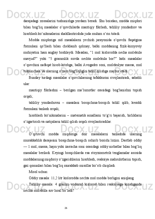 26darajadagi xossalarini tushunishga yordam beradi. Shu boisdan, modda miqdori
bilan   bog‘liq   masalalar   o‘quvchilarda   mantiqiy   fikrlash,   tahliliy   yondashuv   va
hisoblash ko‘nikmalarini shakllantirishda juda muhim o‘rin tutadi.
Modda   miqdoriga   oid   masalalarni   yechish   jarayonida   o‘quvchi   faqatgina
formulani   qo‘llash   bilan   cheklanib   qolmay,   balki   moddaning   fizik-kimyoviy
mohiyatini   ham   anglay  boshlaydi.  Masalan,   “1  mol   kislorodda  necha  molekula
mavjud?”   yoki   “5   grammlik   suvda   nechta   molekula   bor?”   kabi   masalalar
o‘quvchini  nafaqat  hisob-kitobga, balki  Avogadro soni, molekulyar  massa,  mol
tushunchasi va ularning o‘zaro bog‘liqligini tahlil qilishga majbur etadi.
Bunday  turdagi   masalalar   o‘quvchilarning  tafakkurini  rivojlantiradi,  sababli
ular:
mantiqiy   fikrlashni   –   berilgan   ma’lumotlar   orasidagi   bog‘lanishni   topish
orqali;
tahliliy   yondashuvni   –   masalani   bosqichma-bosqich   tahlil   qilib,   kerakli
formulani tanlash orqali;
hisoblash   ko‘nikmalarini   –   matematik   amallarni   to‘g‘ri   bajarish,   birliklarni
o‘zgartirish va natijalarni tahlil qilish orqali rivojlantiradilar.
O‘qituvchi   modda   miqdoriga   doir   masalalarni   tanlashda   ularning
murakkablik darajasini  bosqichma-bosqich oshirib borishi lozim. Dastlab oddiy
— 1 mol, massa, hajm yoki zarracha soni orasidagi oddiy nisbatlar bilan bog‘liq
masalalar  beriladi.  Keyingi  bosqichlarda  esa  stoyxiometrik  tenglamalar  asosida
moddalarning miqdoriy o‘zgarishlarini hisoblash, reaksiya mahsulotlarini topish,
gaz qonunlari bilan bog‘liq murakkab misollar ko‘rib chiqiladi.
Misol uchun:
Oddiy masala: 11,2 litr kislorodda nechta mol modda borligini aniqlang.
Tahliliy   masala:   4   gramm   vodorod   kislorod   bilan   reaksiyaga   kirishganda
nechta molekula suv hosil bo‘ladi? 