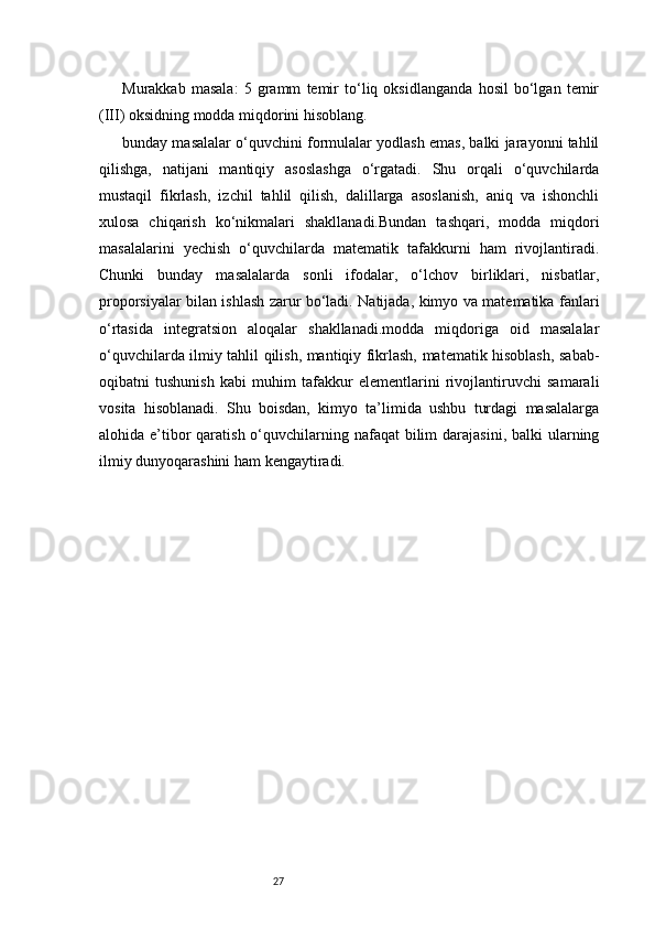 27Murakkab   masala:   5   gramm   temir   to‘liq   oksidlanganda   hosil   bo‘lgan   temir
(III) oksidning modda miqdorini hisoblang.
bunday masalalar o‘quvchini formulalar yodlash emas, balki jarayonni tahlil
qilishga,   natijani   mantiqiy   asoslashga   o‘rgatadi.   Shu   orqali   o‘quvchilarda
mustaqil   fikrlash,   izchil   tahlil   qilish,   dalillarga   asoslanish,   aniq   va   ishonchli
xulosa   chiqarish   ko‘nikmalari   shakllanadi.Bundan   tashqari,   modda   miqdori
masalalarini   yechish   o‘quvchilarda   matematik   tafakkurni   ham   rivojlantiradi.
Chunki   bunday   masalalarda   sonli   ifodalar,   o‘lchov   birliklari,   nisbatlar,
proporsiyalar bilan ishlash zarur bo‘ladi. Natijada, kimyo va matematika fanlari
o‘rtasida   integratsion   aloqalar   shakllanadi.modda   miqdoriga   oid   masalalar
o‘quvchilarda ilmiy tahlil qilish, mantiqiy fikrlash, matematik hisoblash, sabab-
oqibatni   tushunish   kabi   muhim   tafakkur   elementlarini   rivojlantiruvchi   samarali
vosita   hisoblanadi.   Shu   boisdan,   kimyo   ta’limida   ushbu   turdagi   masalalarga
alohida e’tibor  qaratish o‘quvchilarning nafaqat  bilim  darajasini,  balki  ularning
ilmiy dunyoqarashini ham kengaytiradi. 