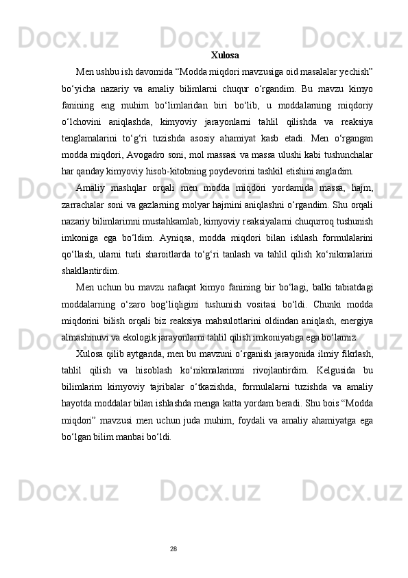 28 Xulosa
Men ushbu ish davomida “Modda miqdori mavzusiga oid masalalar yechish”
bo‘yicha   nazariy   va   amaliy   bilimlarni   chuqur   o‘rgandim.   Bu   mavzu   kimyo
fanining   eng   muhim   bo‘limlaridan   biri   bo‘lib,   u   moddalarning   miqdoriy
o‘lchovini   aniqlashda,   kimyoviy   jarayonlarni   tahlil   qilishda   va   reaksiya
tenglamalarini   to‘g‘ri   tuzishda   asosiy   ahamiyat   kasb   etadi.   Men   o‘rgangan
modda miqdori, Avogadro soni, mol massasi va massa ulushi kabi tushunchalar
har qanday kimyoviy hisob-kitobning poydevorini tashkil etishini angladim.
Amaliy   mashqlar   orqali   men   modda   miqdori   yordamida   massa,   hajm,
zarrachalar soni va gazlarning molyar hajmini aniqlashni o‘rgandim. Shu orqali
nazariy bilimlarimni mustahkamlab, kimyoviy reaksiyalarni chuqurroq tushunish
imkoniga   ega   bo‘ldim.   Ayniqsa,   modda   miqdori   bilan   ishlash   formulalarini
qo‘llash,   ularni   turli   sharoitlarda   to‘g‘ri   tanlash   va   tahlil   qilish   ko‘nikmalarini
shakllantirdim.
Men   uchun   bu   mavzu   nafaqat   kimyo   fanining   bir   bo‘lagi,   balki   tabiatdagi
moddalarning   o‘zaro   bog‘liqligini   tushunish   vositasi   bo‘ldi.   Chunki   modda
miqdorini   bilish   orqali   biz   reaksiya   mahsulotlarini   oldindan   aniqlash,   energiya
almashinuvi va ekologik jarayonlarni tahlil qilish imkoniyatiga ega bo‘lamiz.
Xulosa qilib aytganda, men bu mavzuni o‘rganish jarayonida ilmiy fikrlash,
tahlil   qilish   va   hisoblash   ko‘nikmalarimni   rivojlantirdim.   Kelgusida   bu
bilimlarim   kimyoviy   tajribalar   o‘tkazishda,   formulalarni   tuzishda   va   amaliy
hayotda moddalar bilan ishlashda menga katta yordam beradi. Shu bois “Modda
miqdori”   mavzusi   men   uchun   juda   muhim,   foydali   va   amaliy   ahamiyatga   ega
bo‘lgan bilim manbai bo‘ldi.