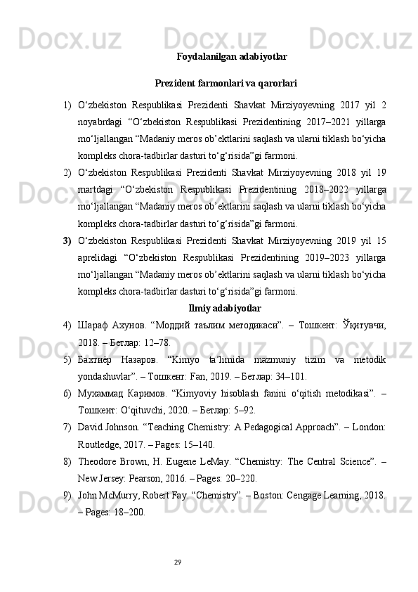 29 Foydalanilgan adabiyotlar
 Prezident farmonlari va qarorlari
1) O‘zbekiston   Respublikasi   Prezidenti   Shavkat   Mirziyoyevning   2017   yil   2
noyabrdagi   “O‘zbekiston   Respublikasi   Prezidentining   2017–2021   yillarga
mo‘ljallangan “Madaniy meros ob’ektlarini saqlash va ularni tiklash bo‘yicha
kompleks chora-tadbirlar dasturi to‘g‘risida”gi farmoni . 
2) O‘zbekiston   Respublikasi   Prezidenti   Shavkat   Mirziyoyevning   2018   yil   19
martdagi   “O‘zbekiston   Respublikasi   Prezidentining   2018–2022   yillarga
mo‘ljallangan “Madaniy meros ob’ektlarini saqlash va ularni tiklash bo‘yicha
kompleks chora-tadbirlar dasturi to‘g‘risida”gi farmoni . 
3) O‘zbekiston   Respublikasi   Prezidenti   Shavkat   Mirziyoyevning   2019   yil   15
aprelidagi   “O‘zbekiston   Respublikasi   Prezidentining   2019–2023   yillarga
mo‘ljallangan “Madaniy meros ob’ektlarini saqlash va ularni tiklash bo‘yicha
kompleks chora-tadbirlar dasturi to‘g‘risida”gi farmoni . 
Ilmiy adabiyotlar
4) Шараф   Ахунов.   “Моддий   таълим   методикаси”.   –   Тошкент:   Ўқитувчи,
2018. – Бетлар: 12–78.
5) Бахтиёр   Назаров.   “Kimyo   ta’limida   mazmuniy   tizim   va   metodik
yondashuvlar”. – Тошкент: Fan, 2019. – Бетлар: 34–101.
6) Мухаммад   Каримов.   “Kimyoviy   hisoblash   fanini   o‘qitish   metodikasi”.   –
Тошкент: O‘qituvchi, 2020. – Бетлар: 5–92.
7) David Johnson. “Teaching Chemistry: A Pedagogical Approach”. – London:
Routledge, 2017. – Pages: 15–140.
8) Theodore   Brown,   H.   Eugene   LeMay.   “Chemistry:   The   Central   Science”.   –
New Jersey: Pearson, 2016. – Pages: 20–220.
9) John McMurry, Robert Fay. “Chemistry”. – Boston: Cengage Learning, 2018.
– Pages: 18–200.