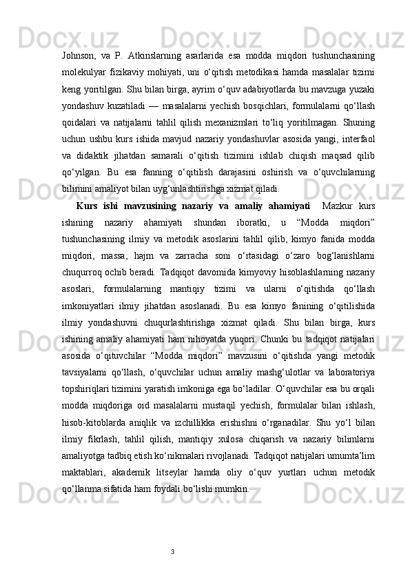 3Johnson,   va   P.   Atkinslarning   asarlarida   esa   modda   miqdori   tushunchasining
molekulyar   fizikaviy   mohiyati,   uni   o‘qitish   metodikasi   hamda   masalalar   tizimi
keng yoritilgan. Shu bilan birga, ayrim o‘quv adabiyotlarda bu mavzuga yuzaki
yondashuv   kuzatiladi   —   masalalarni   yechish   bosqichlari,   formulalarni   qo‘llash
qoidalari   va   natijalarni   tahlil   qilish   mexanizmlari   to‘liq   yoritilmagan.   Shuning
uchun   ushbu   kurs   ishida   mavjud   nazariy   yondashuvlar   asosida   yangi,   interfaol
va   didaktik   jihatdan   samarali   o‘qitish   tizimini   ishlab   chiqish   maqsad   qilib
qo‘yilgan.   Bu   esa   fanning   o‘qitilish   darajasini   oshirish   va   o‘quvchilarning
bilimini amaliyot bilan uyg‘unlashtirishga xizmat qiladi.
Kurs   ishi   mavzusining   nazariy   va   amaliy   ahamiyati     Mazkur   kurs
ishining   nazariy   ahamiyati   shundan   iboratki,   u   “Modda   miqdori”
tushunchasining   ilmiy   va   metodik   asoslarini   tahlil   qilib,   kimyo   fanida   modda
miqdori,   massa,   hajm   va   zarracha   soni   o‘rtasidagi   o‘zaro   bog‘lanishlarni
chuqurroq ochib beradi. Tadqiqot  davomida kimyoviy hisoblashlarning  nazariy
asoslari,   formulalarning   mantiqiy   tizimi   va   ularni   o‘qitishda   qo‘llash
imkoniyatlari   ilmiy   jihatdan   asoslanadi.   Bu   esa   kimyo   fanining   o‘qitilishida
ilmiy   yondashuvni   chuqurlashtirishga   xizmat   qiladi.   Shu   bilan   birga,   kurs
ishining   amaliy   ahamiyati   ham   nihoyatda   yuqori.   Chunki   bu   tadqiqot   natijalari
asosida   o‘qituvchilar   “Modda   miqdori”   mavzusini   o‘qitishda   yangi   metodik
tavsiyalarni   qo‘llash,   o‘quvchilar   uchun   amaliy   mashg‘ulotlar   va   laboratoriya
topshiriqlari tizimini yaratish imkoniga ega bo‘ladilar. O‘quvchilar esa bu orqali
modda   miqdoriga   oid   masalalarni   mustaqil   yechish,   formulalar   bilan   ishlash,
hisob-kitoblarda   aniqlik   va   izchillikka   erishishni   o‘rganadilar.   Shu   yo‘l   bilan
ilmiy   fikrlash,   tahlil   qilish,   mantiqiy   xulosa   chiqarish   va   nazariy   bilimlarni
amaliyotga tadbiq etish ko‘nikmalari rivojlanadi. Tadqiqot natijalari umumta’lim
maktablari,   akademik   litseylar   hamda   oliy   o‘quv   yurtlari   uchun   metodik
qo‘llanma sifatida ham foydali bo‘lishi mumkin. 