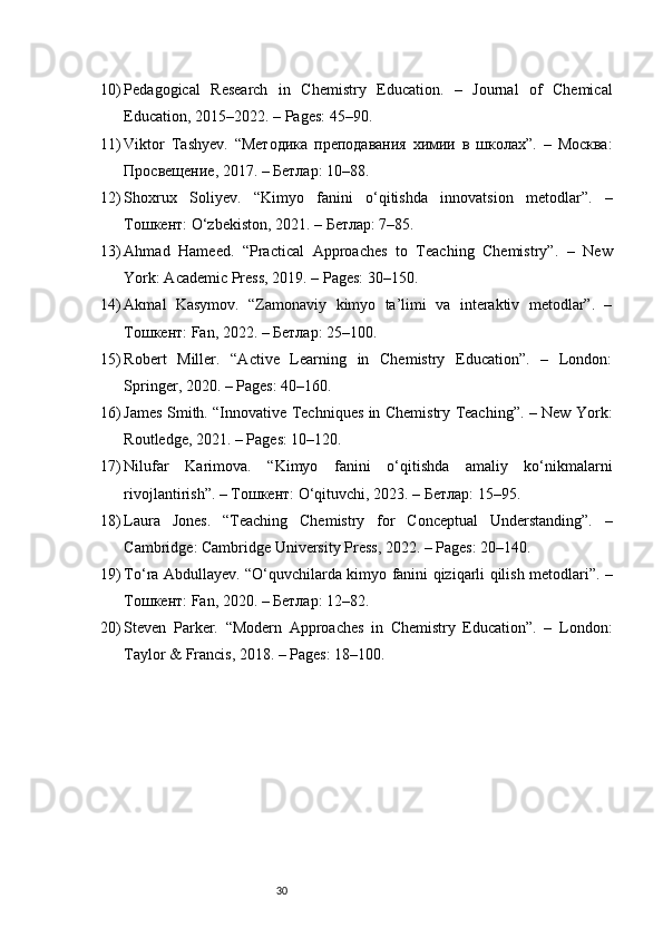 3010) Pedagogical   Research   in   Chemistry   Education.   –   Journal   of   Chemical
Education, 2015–2022. – Pages: 45–90.
11) Viktor   Tashyev.   “Методика   преподавания   химии   в   школах”.   –   Москва:
Просвещение, 2017. – Бетлар: 10–88.
12) Shoxrux   Soliyev.   “Kimyo   fanini   o‘qitishda   innovatsion   metodlar”.   –
Тошкент: O‘zbekiston, 2021. – Бетлар: 7–85.
13) Ahmad   Hameed.   “Practical   Approaches   to   Teaching   Chemistry”.   –   New
York: Academic Press, 2019. – Pages: 30–150.
14) Akmal   Kasymov.   “Zamonaviy   kimyo   ta’limi   va   interaktiv   metodlar”.   –
Тошкент: Fan, 2022. – Бетлар: 25–100.
15) Robert   Miller.   “Active   Learning   in   Chemistry   Education”.   –   London:
Springer, 2020. – Pages: 40–160.
16) James Smith. “Innovative Techniques in Chemistry Teaching”. – New York:
Routledge, 2021. – Pages: 10–120.
17) Nilufar   Karimova.   “Kimyo   fanini   o‘qitishda   amaliy   ko‘nikmalarni
rivojlantirish”. – Тошкент: O‘qituvchi, 2023. – Бетлар: 15–95.
18) Laura   Jones.   “Teaching   Chemistry   for   Conceptual   Understanding”.   –
Cambridge: Cambridge University Press, 2022. – Pages: 20–140.
19) To‘ra Abdullayev. “O‘quvchilarda kimyo fanini qiziqarli qilish metodlari”. –
Тошкент: Fan, 2020. – Бетлар: 12–82.
20) Steven   Parker.   “Modern   Approaches   in   Chemistry   Education”.   –   London:
Taylor & Francis, 2018. – Pages: 18–100. 