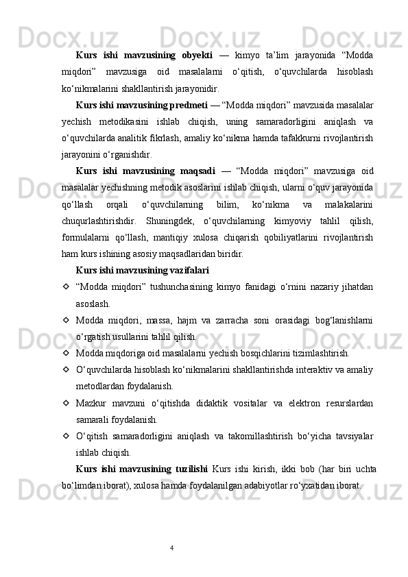 4Kurs   ishi   mavzusining   obyekti   —   kimyo   ta’lim   jarayonida   “Modda
miqdori”   mavzusiga   oid   masalalarni   o‘qitish,   o‘quvchilarda   hisoblash
ko‘nikmalarini shakllantirish jarayonidir.
Kurs ishi mavzusining predmeti  — “Modda miqdori” mavzusida masalalar
yechish   metodikasini   ishlab   chiqish,   uning   samaradorligini   aniqlash   va
o‘quvchilarda analitik fikrlash, amaliy ko‘nikma hamda tafakkurni rivojlantirish
jarayonini o‘rganishdir.
Kurs   ishi   mavzusining   maqsadi   —   “Modda   miqdori”   mavzusiga   oid
masalalar yechishning metodik asoslarini ishlab chiqish, ularni o‘quv jarayonida
qo‘llash   orqali   o‘quvchilarning   bilim,   ko‘nikma   va   malakalarini
chuqurlashtirishdir.   Shuningdek,   o‘quvchilarning   kimyoviy   tahlil   qilish,
formulalarni   qo‘llash,   mantiqiy   xulosa   chiqarish   qobiliyatlarini   rivojlantirish
ham kurs ishining asosiy maqsadlaridan biridir.
Kurs ishi mavzusining vazifalari
 “Modda   miqdori”   tushunchasining   kimyo   fanidagi   o‘rnini   nazariy   jihatdan
asoslash.
 Modda   miqdori,   massa,   hajm   va   zarracha   soni   orasidagi   bog‘lanishlarni
o‘rgatish usullarini tahlil qilish.
 Modda miqdoriga oid masalalarni yechish bosqichlarini tizimlashtirish.
 O‘quvchilarda hisoblash ko‘nikmalarini shakllantirishda interaktiv va amaliy
metodlardan foydalanish.
 Mazkur   mavzuni   o‘qitishda   didaktik   vositalar   va   elektron   resurslardan
samarali foydalanish.
 O‘qitish   samaradorligini   aniqlash   va   takomillashtirish   bo‘yicha   tavsiyalar
ishlab chiqish.
Kurs   ishi   mavzusining   tuzilishi   Kurs   ishi   kirish,   ikki   bob   (har   biri   uchta
bo‘limdan iborat), xulosa hamda foydalanilgan adabiyotlar ro‘yxatidan iborat. 