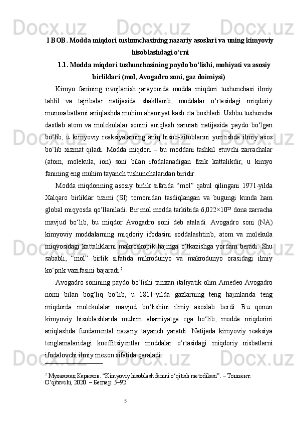 5I BOB. Modda miqdori tushunchasining nazariy asoslari va uning kimyoviy
hisoblashdagi o‘rni
1.1.  Modda miqdori tushunchasining paydo bo‘lishi, mohiyati va asosiy
birliklari (mol, Avogadro soni, gaz doimiysi)
Kimyo   fanining   rivojlanish   jarayonida   modda   miqdori   tushunchasi   ilmiy
tahlil   va   tajribalar   natijasida   shakllanib,   moddalar   o‘rtasidagi   miqdoriy
munosabatlarni aniqlashda muhim ahamiyat kasb eta boshladi. Ushbu tushuncha
dastlab   atom   va   molekulalar   sonini   aniqlash   zarurati   natijasida   paydo   bo‘lgan
bo‘lib,   u   kimyoviy   reaksiyalarning   aniq   hisob-kitoblarini   yuritishda   ilmiy   asos
bo‘lib   xizmat   qiladi.   Modda   miqdori   –   bu   moddani   tashkil   etuvchi   zarrachalar
(atom,   molekula,   ion)   soni   bilan   ifodalanadigan   fizik   kattalikdir,   u   kimyo
fanining eng muhim tayanch tushunchalaridan biridir.
Modda   miqdorining   asosiy   birlik   sifatida   “mol”   qabul   qilingani   1971-yilda
Xalqaro   birliklar   tizimi   (SI)   tomonidan   tasdiqlangan   va   bugungi   kunda   ham
global miqyosda qo‘llaniladi. Bir mol modda tarkibida 6,022×10²³ dona zarracha
mavjud   bo‘lib,   bu   miqdor   Avogadro   soni   deb   ataladi.   Avogadro   soni   (NA)
kimyoviy   moddalarning   miqdoriy   ifodasini   soddalashtirib,   atom   va   molekula
miqyosidagi   kattaliklarni   makroskopik   hajmga   o‘tkazishga   yordam   beradi.   Shu
sababli,   “mol”   birlik   sifatida   mikrodunyo   va   makrodunyo   orasidagi   ilmiy
ko‘prik vazifasini bajaradi. 2
Avogadro sonining paydo bo‘lishi tarixan italiyatik olim Amedeo Avogadro
nomi   bilan   bog‘liq   bo‘lib,   u   1811-yilda   gazlarning   teng   hajmlarida   teng
miqdorda   molekulalar   mavjud   bo‘lishini   ilmiy   asoslab   berdi.   Bu   qonun
kimyoviy   hisoblashlarda   muhim   ahamiyatga   ega   bo‘lib,   modda   miqdorini
aniqlashda   fundamental   nazariy   tayanch   yaratdi.   Natijada   kimyoviy   reaksiya
tenglamalaridagi   koeffitsiyentlar   moddalar   o‘rtasidagi   miqdoriy   nisbatlarni
ifodalovchi ilmiy mezon sifatida qaraladi.
2
 Мухаммад Каримов. “Kimyoviy hisoblash fanini o‘qitish metodikasi”. – Тошкент: 
O‘qituvchi, 2020. – Бетлар: 5–92.