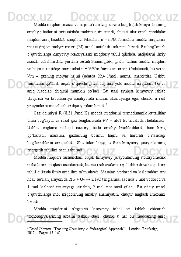 6Modda miqdori, massa va hajm o‘rtasidagi o‘zaro bog‘liqlik kimyo fanining
amaliy   jihatlarini   tushunishda   muhim   o‘rin   tutadi,   chunki   ular   orqali   moddalar
miqdori aniq hisoblab chiqiladi. Masalan, n = m/M formulasi modda miqdorini
massa (m) va molyar massa (M) orqali aniqlash imkonini beradi. Bu bog‘lanish
o‘quvchilarga   kimyoviy   reaksiyalarni   miqdoriy   tahlil   qilishda,   natijalarni   ilmiy
asosda   solishtirishda   yordam   beradi.Shuningdek,   gazlar   uchun   modda   miqdori
va hajm o‘rtasidagi munosabat n = V/Vm formulasi orqali ifodalanadi, bu yerda
Vm   –   gazning   molyar   hajmi   (odatda   22,4   l/mol,   normal   sharoitda).   Ushbu
formulani qo‘llash orqali o‘quvchi gazlar hajmini yoki modda miqdorini tez va
aniq   hisoblab   chiqishi   mumkin   bo‘ladi.   Bu   usul   ayniqsa   kimyoviy   ishlab
chiqarish   va   laboratoriya   amaliyotida   muhim   ahamiyatga   ega,   chunki   u   real
jarayonlarni modellashtirishga yordam beradi. 3
Gaz   doimiysi   R   (8,31   J/mol·K)   modda   miqdorini   termodinamik   kattaliklar
bilan   bog‘laydi   va   ideal   gaz   tenglamasida   PV   =   nRT   ko‘rinishida   ifodalanadi.
Ushbu   tenglama   nafaqat   nazariy,   balki   amaliy   hisoblashlarda   ham   keng
qo‘llanadi,   masalan,   gazlarning   bosimi,   hajmi   va   harorati   o‘rtasidagi
bog‘lanishlarni   aniqlashda.   Shu   bilan   birga,   u   fizik-kimyoviy   jarayonlarning
energetik tahlilini osonlashtiradi.
Modda   miqdori   tushunchasi   orqali   kimyoviy   jarayonlarning   stoixiyometrik
nisbatlarini aniqlash osonlashadi, bu esa reaksiyalarni rejalashtirish va natijalarni
tahlil qilishda ilmiy aniqlikni ta’minlaydi. Masalan, vodorod va kisloroddan suv
hosil bo‘lish jarayonida 2H  + O  → 2H O tenglamasi asosida 2 mol vodorod va₂ ₂ ₂
1   mol   kislorod   reaksiyaga   kirishib,   2   mol   suv   hosil   qiladi.   Bu   oddiy   misol
o‘quvchilarga   mol   miqdorining   amaliy   ahamiyatini   chuqur   anglash   imkonini
beradi.
Modda   miqdorini   o‘rganish   kimyoviy   tahlil   va   ishlab   chiqarish
texnologiyalarining   asosini   tashkil   etadi,   chunki   u   har   bir   moddaning   aniq
3
 David Johnson. “Teaching Chemistry: A Pedagogical Approach”. – London: Routledge, 
2017. – Pages: 15–140.