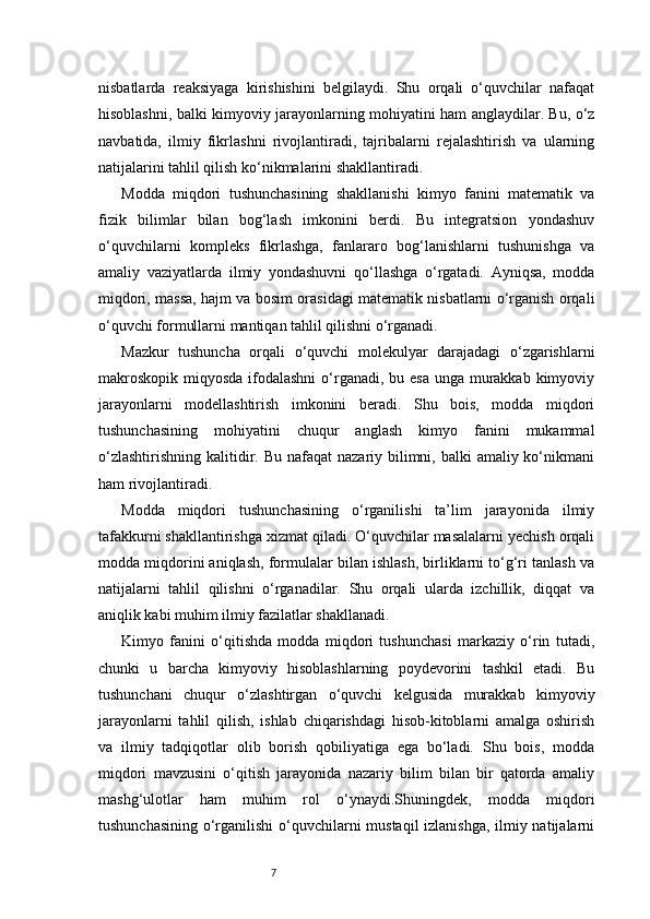 7nisbatlarda   reaksiyaga   kirishishini   belgilaydi.   Shu   orqali   o‘quvchilar   nafaqat
hisoblashni, balki kimyoviy jarayonlarning mohiyatini ham anglaydilar. Bu, o‘z
navbatida,   ilmiy   fikrlashni   rivojlantiradi,   tajribalarni   rejalashtirish   va   ularning
natijalarini tahlil qilish ko‘nikmalarini shakllantiradi.
Modda   miqdori   tushunchasining   shakllanishi   kimyo   fanini   matematik   va
fizik   bilimlar   bilan   bog‘lash   imkonini   berdi.   Bu   integratsion   yondashuv
o‘quvchilarni   kompleks   fikrlashga,   fanlararo   bog‘lanishlarni   tushunishga   va
amaliy   vaziyatlarda   ilmiy   yondashuvni   qo‘llashga   o‘rgatadi.   Ayniqsa,   modda
miqdori, massa, hajm va bosim orasidagi matematik nisbatlarni o‘rganish orqali
o‘quvchi formullarni mantiqan tahlil qilishni o‘rganadi.
Mazkur   tushuncha   orqali   o‘quvchi   molekulyar   darajadagi   o‘zgarishlarni
makroskopik miqyosda ifodalashni  o‘rganadi, bu esa  unga murakkab kimyoviy
jarayonlarni   modellashtirish   imkonini   beradi.   Shu   bois,   modda   miqdori
tushunchasining   mohiyatini   chuqur   anglash   kimyo   fanini   mukammal
o‘zlashtirishning  kalitidir. Bu  nafaqat  nazariy bilimni, balki  amaliy ko‘nikmani
ham rivojlantiradi.
Modda   miqdori   tushunchasining   o‘rganilishi   ta’lim   jarayonida   ilmiy
tafakkurni shakllantirishga xizmat qiladi. O‘quvchilar masalalarni yechish orqali
modda miqdorini aniqlash, formulalar bilan ishlash, birliklarni to‘g‘ri tanlash va
natijalarni   tahlil   qilishni   o‘rganadilar.   Shu   orqali   ularda   izchillik,   diqqat   va
aniqlik kabi muhim ilmiy fazilatlar shakllanadi.
Kimyo   fanini   o‘qitishda   modda   miqdori   tushunchasi   markaziy   o‘rin   tutadi,
chunki   u   barcha   kimyoviy   hisoblashlarning   poydevorini   tashkil   etadi.   Bu
tushunchani   chuqur   o‘zlashtirgan   o‘quvchi   kelgusida   murakkab   kimyoviy
jarayonlarni   tahlil   qilish,   ishlab   chiqarishdagi   hisob-kitoblarni   amalga   oshirish
va   ilmiy   tadqiqotlar   olib   borish   qobiliyatiga   ega   bo‘ladi.   Shu   bois,   modda
miqdori   mavzusini   o‘qitish   jarayonida   nazariy   bilim   bilan   bir   qatorda   amaliy
mashg‘ulotlar   ham   muhim   rol   o‘ynaydi.Shuningdek,   modda   miqdori
tushunchasining o‘rganilishi  o‘quvchilarni mustaqil izlanishga, ilmiy natijalarni