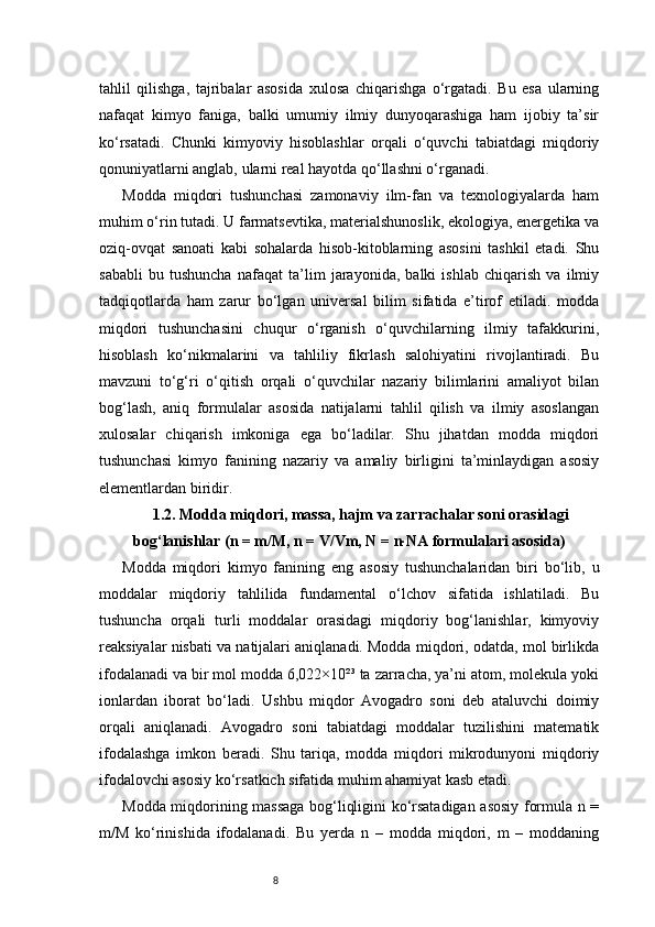 8tahlil   qilishga,   tajribalar   asosida   xulosa   chiqarishga   o‘rgatadi.   Bu   esa   ularning
nafaqat   kimyo   faniga,   balki   umumiy   ilmiy   dunyoqarashiga   ham   ijobiy   ta’sir
ko‘rsatadi.   Chunki   kimyoviy   hisoblashlar   orqali   o‘quvchi   tabiatdagi   miqdoriy
qonuniyatlarni anglab, ularni real hayotda qo‘llashni o‘rganadi.
Modda   miqdori   tushunchasi   zamonaviy   ilm-fan   va   texnologiyalarda   ham
muhim o‘rin tutadi. U farmatsevtika, materialshunoslik, ekologiya, energetika va
oziq-ovqat   sanoati   kabi   sohalarda   hisob-kitoblarning   asosini   tashkil   etadi.   Shu
sababli   bu   tushuncha   nafaqat   ta’lim   jarayonida,   balki   ishlab   chiqarish   va   ilmiy
tadqiqotlarda   ham   zarur   bo‘lgan   universal   bilim   sifatida   e’tirof   etiladi.   modda
miqdori   tushunchasini   chuqur   o‘rganish   o‘quvchilarning   ilmiy   tafakkurini,
hisoblash   ko‘nikmalarini   va   tahliliy   fikrlash   salohiyatini   rivojlantiradi.   Bu
mavzuni   to‘g‘ri   o‘qitish   orqali   o‘quvchilar   nazariy   bilimlarini   amaliyot   bilan
bog‘lash,   aniq   formulalar   asosida   natijalarni   tahlil   qilish   va   ilmiy   asoslangan
xulosalar   chiqarish   imkoniga   ega   bo‘ladilar.   Shu   jihatdan   modda   miqdori
tushunchasi   kimyo   fanining   nazariy   va   amaliy   birligini   ta’minlaydigan   asosiy
elementlardan biridir.
1.2. Modda miqdori, massa, hajm va zarrachalar soni orasidagi
bog‘lanishlar (n = m/M, n = V/Vm, N = n·NA formulalari asosida)
Modda   miqdori   kimyo   fanining   eng   asosiy   tushunchalaridan   biri   bo‘lib,   u
moddalar   miqdoriy   tahlilida   fundamental   o‘lchov   sifatida   ishlatiladi.   Bu
tushuncha   orqali   turli   moddalar   orasidagi   miqdoriy   bog‘lanishlar,   kimyoviy
reaksiyalar nisbati va natijalari aniqlanadi. Modda miqdori, odatda, mol birlikda
ifodalanadi va bir mol modda 6,022×10²³ ta zarracha, ya’ni atom, molekula yoki
ionlardan   iborat   bo‘ladi.   Ushbu   miqdor   Avogadro   soni   deb   ataluvchi   doimiy
orqali   aniqlanadi.   Avogadro   soni   tabiatdagi   moddalar   tuzilishini   matematik
ifodalashga   imkon   beradi.   Shu   tariqa,   modda   miqdori   mikrodunyoni   miqdoriy
ifodalovchi asosiy ko‘rsatkich sifatida muhim ahamiyat kasb etadi.
Modda miqdorining massaga bog‘liqligini ko‘rsatadigan asosiy formula n =
m/M   ko‘rinishida   ifodalanadi.   Bu   yerda   n   –   modda   miqdori,   m   –   moddaning