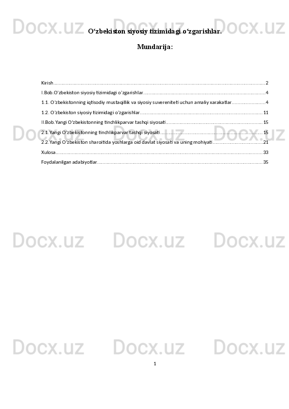 O zbekiston siyosiy tizimidagi o zgarishlar.ʻ ʻ
Mundarija:
Kirish ............................................................................................................................................................ 2
I.Bob.O’zbekiston siyosiy tizimidagi o’zgarishlar .......................................................................................... 4
1.1. O’zbekistonning iqtisodiy mustaqillik va siyosiy suvereniteti uchun amaliy xarakatlar. ....................... 4
1.2. O’zbekiston siyosiy tizimidagi o’zgarishlar. ......................................................................................... 11
II.Bob.Yangi Oʻzbekistonning tinchlikparvar tashqi siyosati ....................................................................... 15
2.1.Yangi Oʻzbekistonning tinchlikparvar tashqi siyosati ........................................................................... 15
2.2.Yangi O‘zbekiston sharoitida yoshlarga oid davlat siyosati va uning mohiyati ..................................... 21
Xulosa ........................................................................................................................................................ 33
Foydalanilgan adabiyotlar .......................................................................................................................... 35
1 