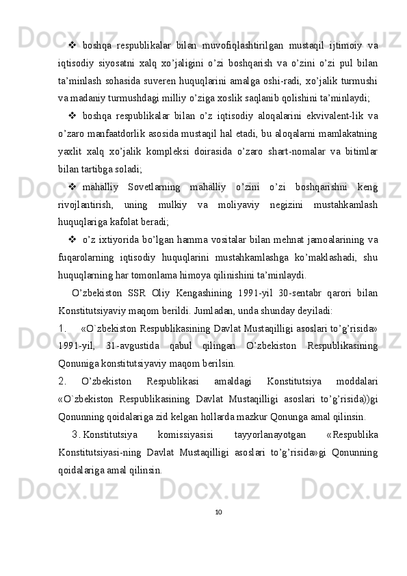  boshqa   respublikalar   bilan   muvofiqlashtirilgan   mustaqil   ijtimoiy   va
iqtisodiy   siyosatni   xalq   xo’jaligini   o’zi   boshqarish   va   o’zini   o’zi   pul   bilan
ta’minlash sohasida suveren huquqlarini amalga oshi-radi, xo’jalik turmushi
va madaniy turmushdagi milliy o’ziga xoslik saqlanib qolishini ta’minlaydi;
 boshqa   respublikalar   bilan   o’z   iqtisodiy   aloqalarini   ekvivalent-lik   va
o’zaro manfaatdorlik asosida mustaqil hal etadi, bu aloqalarni mamlakatning
yaxlit   xalq   xo’jalik   kompleksi   doirasida   o’zaro   shart-nomalar   va   bitimlar
bilan tartibga soladi;
 mahalliy   Sovetlarning   mahalliy   o’zini   o’zi   boshqarishni   keng
rivojlantirish,   uning   mulkiy   va   moliyaviy   negizini   mustahkamlash
huquqlariga kafolat beradi;
 o’z ixtiyorida bo’lgan hamma vositalar bilan mehnat jamoalarining va
fuqarolarning   iqtisodiy   huquqlarini   mustahkamlashga   ko’maklashadi,   shu
huquqlarning har tomonlama himoya qilinishini ta’minlaydi.
O’zbekiston   SSR   Oliy   Kengashining   1991-yil   30-sentabr   qarori   bilan
Konstitutsiyaviy maqom berildi.  Jumladan, unda shunday deyiladi:
1. « O ` zbekiston   Respublikasining   Davlat   Mustaqilligi   asoslari   to ’ g ’ risida »
1991- yil ,   31- avgustida   qabul   qilingan   O ’ zbekiston   Respublikasining
Qonuniga   konstitutsiyaviy   maqom   berilsin .
2. O ’ zbekiston   Respublikasi   amaldagi   Konstitutsiya   moddalari
« O ` zbekiston   Respublikasining   Davlat   Mustaqilligi   asoslari   to ’ g ’ risida )) gi
Qonunning   qoidalariga   zid   kelgan   hollarda   mazkur   Qonunga   amal   qilinsin .
3. Konstitutsiya   komissiyasi si   tayyorlanayotgan   «Respublika
Konstitutsiyasi - ning   Davlat   Mustaqilligi   asoslari   to’g’risida»gi   Qonunning
qoidalariga amal qilinsin.
10