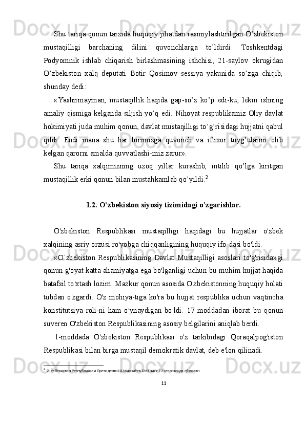 Shu tariqa qonun tarzida huquqiy jihatdan rasmiylashtirilgan O’zbekiston
mustaqilligi   barchaning   dilini   quvonchlarga   to’ldirdi.   Toshkentdagi
Podyomnik   ishlab   chiqarish   birlashmasining   ishchisi,   21-saylov   okrugidan
O’zbekiston   xalq   deputati   Botir   Qosimov   sessiya   yakunida   so’zga   chiqib,
shunday dedi:
«Yashirmayman,   mustaqillik   haqida   gap-so’z   ko’p   e di-ku,   lekin   ishning
amaliy qismiga kelganda siljish yo’q   e di. Nihoyat respublikamiz Oliy davlat
hokimiyati juda muhim qonun, davlat mustaqilligi to’g’risidagi hujjatni qabul
qildi.   E ndi   mana   shu   har   birimizga   quvonch   va   iftixor   tuyg’ularini   olib
kelgan qarorni amalda quvvatlashi-miz zarur».
Shu   tariqa   xalqimizning   uzoq   yillar   kurashib,   intilib   qo’lga   kiritgan
mustaqillik erki qonun bilan mustahkamlab qo’yildi. 2
1.2 .  O’zbekiston siyosiy tizimidagi o’zgarishlar.
O'zbekiston   Respublikasi   mustaqilligi   haqidagi   bu   hujjatlar   o'zbek
xalqining asriy orzusi ro'yobga chiqqanligining huquqiy ifo-dasi bo'ldi.
«O`zbekiston  Respublikasining  Davlat  Mustaqilligi  asoslari  to'g'risida»gi
qonun g'oyat katta ahamiyatga ega bo'lganligi uchun bu muhim hujjat haqida
batafsil to'xtash lozim. Mazkur qonun asosida O'zbekistonning huquqiy holati
tubdan o'zgardi. O'z mohiya-tiga ko'ra bu hujjat respublika uchun vaqtincha
konstitutsiya   roli-ni   ham   o'ynaydigan   bo'ldi.   17   moddadan   iborat   bu   qonun
suveren O'zbekiston Respublikasining asosiy belgilarini aniqlab berdi.
1-moddada   O'zbekiston   Respublikasi   o'z   tarkibidagi   Qoraqalpog'iston
Respublikasi bilan birga mustaqil demokratik davlat, deb e'lon qilinadi.
2
  2.   Ўзбекистон Республикаси Президенти Ш.Мирзиёев БМТнинг 72-сессиясида сўзлаган
11
