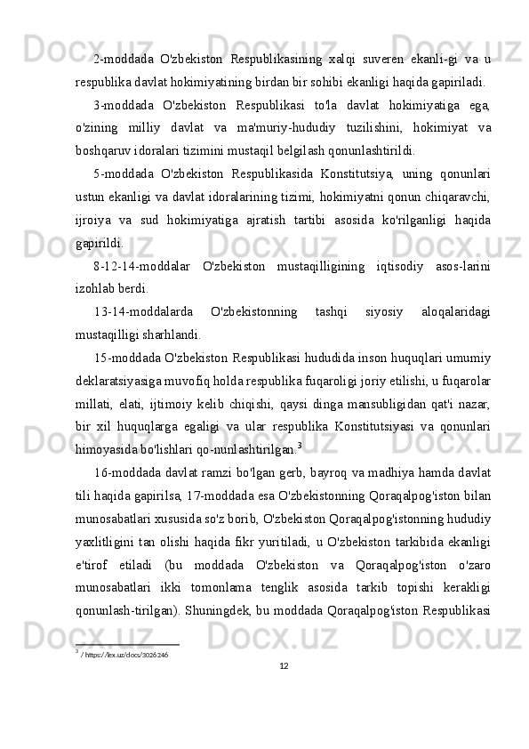 2-moddada   O'zbekiston   Respublikasining   xalqi   suveren   ekanli-gi   va   u
respublika davlat hokimiyatining birdan bir sohibi ekanligi haqida gapiriladi.
3-moddada   O'zbekiston   Respublikasi   to'la   davlat   hokimiyatiga   ega,
o'zining   milliy   davlat   va   ma'muriy-hududiy   tuzilishini,   hokimiyat   va
boshqaruv idoralari tizimini mustaqil belgilash qonunlashtirildi.
5-moddada   O'zbekiston   Respublikasida   Konstitutsiya,   uning   qonunlari
ustun ekanligi va davlat idoralarining tizimi, hokimiyatni qonun chiqaravchi,
ijroiya   va   sud   hokimiyatiga   ajratish   tartibi   asosida   ko'rilganligi   haqida
gapirildi.
8-12-14-moddalar   O'zbekiston   mustaqilligining   iqtisodiy   asos-larini
izohlab berdi.
13-14-moddalarda   O'zbekistonning   tashqi   siyosiy   aloqalaridagi
mustaqilligi sharhlandi.
15-moddada O'zbekiston Respublikasi hududida inson huquqlari umumiy
deklaratsiyasiga muvofiq holda respublika fuqaroligi joriy etilishi, u fuqarolar
millati,   elati,   ijtimoiy   kelib   chiqishi,   qaysi   dinga   mansubligidan   qat'i   nazar,
bir   xil   huquqlarga   egaligi   va   ular   respublika   Konstitutsiyasi   va   qonunlari
himoyasida bo'lishlari qo-nunlashtirilgan. 3
16-moddada davlat ramzi bo'lgan gerb, bayroq va madhiya hamda davlat
tili haqida gapirilsa, 17-moddada esa O'zbekistonning Qoraqalpog'iston bilan
munosabatlari xususida so'z borib, O'zbekiston Qoraqalpog'istonning hududiy
yaxlitligini   tan   olishi   haqida   fikr   yuritiladi,   u   O'zbekiston   tarkibida   ekanligi
e'tirof   etiladi   (bu   moddada   O'zbekiston   va   Qoraqalpog'iston   o'zaro
munosabatlari   ikki   tomonlama   tenglik   asosida   tarkib   topishi   kerakligi
qonunlash-tirilgan). Shuningdek, bu moddada Qoraqalpog'iston Respublikasi
3
  / https://lex.uz/docs/3026246
12