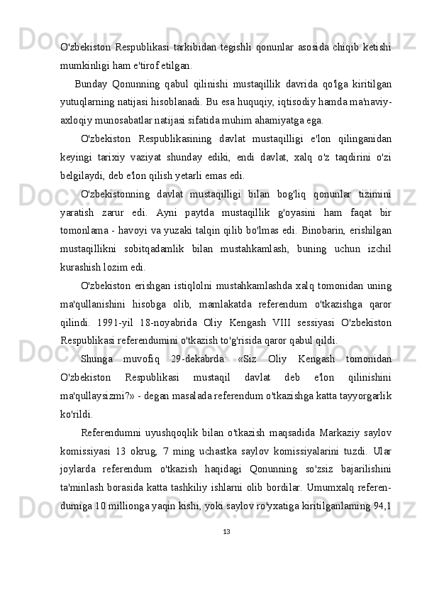 O'zbekiston   Respublikasi   tarkibidan   tegishli   qonunlar   asosida   chiqib   ketishi
mumkinligi ham e'tirof etilgan.
Bunday   Qonunning   qabul   qilinishi   mustaqillik   davrida   qo'lga   kiritilgan
yutuqlarning natijasi hisoblanadi. Bu esa huquqiy, iqtiso diy hamda ma'naviy-
axloqiy munosabatlar natijasi sifatida muhim ahamiyatga ega.
O'zbekiston   Respublikasining   davlat   mustaqilligi   e'lon   qilinganidan
keyingi   tarixiy   vaziyat   shunday   ediki,   endi   davlat,   xalq   o'z   taqdirini   o'zi
belgilaydi, deb e'lon qilish yetarli emas edi. 
O'zbekistonning   davlat   mustaqilligi   bilan   bog'liq   qonunlar   tizimini
yaratish   zarur   edi.   Ayni   paytda   mustaqillik   g'oyasini   ham   faqat   bir
tomonlama - havoyi va yuzaki talqin qilib bo'lmas edi. Binobarin, erishilgan
mustaqillikni   sobitqadamlik   bilan   mustahkamlash,   buning   uchun   izchil
kurashish lozim edi.
O'zbekiston   erishgan   istiqlolni   mustahkamlashda   xalq   tomonidan   uning
ma'qullanishini   hisobga   olib,   mamlakatda   referendum   o'tkazishga   qaror
qilindi.   1991-yil   18-noyabrida   Oliy   Kengash   VIII   sessiyasi   O'zbekiston
Respublikasi referendumini o'tkazish to'g'risida qaror qabul qildi. 
Shunga   muvofiq   29-dekabrda:   «Siz   Oliy   Kengash   tomonidan
O'zbekiston   Respublikasi   mustaqil   davlat   deb   e'lon   qilinishini
ma'qullaysizmi?» - degan masalada referendum o'tkazishga katta tayyorgarlik
ko'rildi. 
Referendumni   uyushqoqlik   bilan   o'tkazish   maqsadida   Markaziy   saylov
komissiyasi   13   okrug,   7   ming   uchastka   saylov   komissiyalarini   tuzdi.   Ular
joylarda   referen dum   o'tkazish   haqidagi   Qonunning   so'zsiz   bajarilishini
ta'minlash borasida katta tashkiliy ishlarni olib bordilar. Umumxalq referen-
dumiga 10 millionga yaqin kishi, yoki saylov ro'yxatiga kiritilgan laming 94,1
13