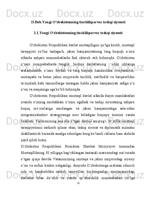 II.Bob.Yangi O zbekistonning tinchlikparvar tashqi siyosatiʻ
2.1.Yangi O zbekistonning tinchlikparvar tashqi siyosati	
ʻ
O zbekiston Respublikasi davlat mustaqilligini qo lga kiritib, mustaqil	
ʻ ʻ
taraqqiyot   yo lini   tanlagach,   jahon   hamjamiyatining   teng   huquqli   a`zosi	
ʻ
sifatida   xalqaro   munosobatlarda   faol   ishtirok   etib   kelmoqda.   O zbekiston	
ʻ
o zaro   munosabatlarda   tenglik,   boshqa   davlatlarning     ichki   ishlariga	
ʻ
aralashmaslik,   o zaro   foydali   va   teng   huquqli   hamkorlikni   rivojlantirish,	
ʻ
mintaqada   va   butun   jahon   miqyosida   tinchlik,   xavfsizlik   va   barqarorlikni
ta’minlash   kabi   tamoyillarga   tayangan   holda   jahon   hamjamiyati   safiga   o z	
ʻ
o rni va maqomiga ega bo lib kelmoqda.	
ʻ ʻ
O zbekiston Respublikasi mustaqil davlat sifatida dunyo mamlakatlari	
ʻ
orasida   o zining   mustahkam   o rnini   egalladi   va   tashqi   siyosatning   xalqaro	
ʻ ʻ
huquq   me`yorlariga   asoslangan   va   jahon   hamjamiyatiga   asta-sekin
integratsiyalashuv   strategiyasiga   mos   keladigan   huquqiy   tizimini   yarata
boshladi.  Tariximizning  ana  shu  o tgan  davrini  aniqrog i  30  yillik  mustaqil	
ʻ ʻ
taraqqiyotimiz   sarhisob   qilinar   ekan,   tashqi   siyosat   va   diplomatik   xizmatni
shakllantirish borasida amalga oshirilgan keng ko lamli ishlarni ham alohida	
ʻ
qayd qilish lozim.
O zbekiston   Respublikasi   Prezidenti   Shavkat   Mirziyoyev   tomonidan	
ʻ
Mustaqillikning 30 yilligiga bag ishlangan tantanali marosimdagi ma’ruzada	
ʻ
o’tgan   qisqa   davrda   Vatanimizning   mintaqa   va   jahon   miqyosidagi   siyosiy
o’rni va nufuzi keskin oshganligi, dunyoda O’zbekistonga nisbatan ishonch
ruhi   va   hamkorlikka   intilish   tamoyillari   kuchayganligi,   mintaqamizdagi
davlatlar   bilan   do’stlik   va   yaxshi   qo’shnichilik   munosabatlari   yo’lga
15