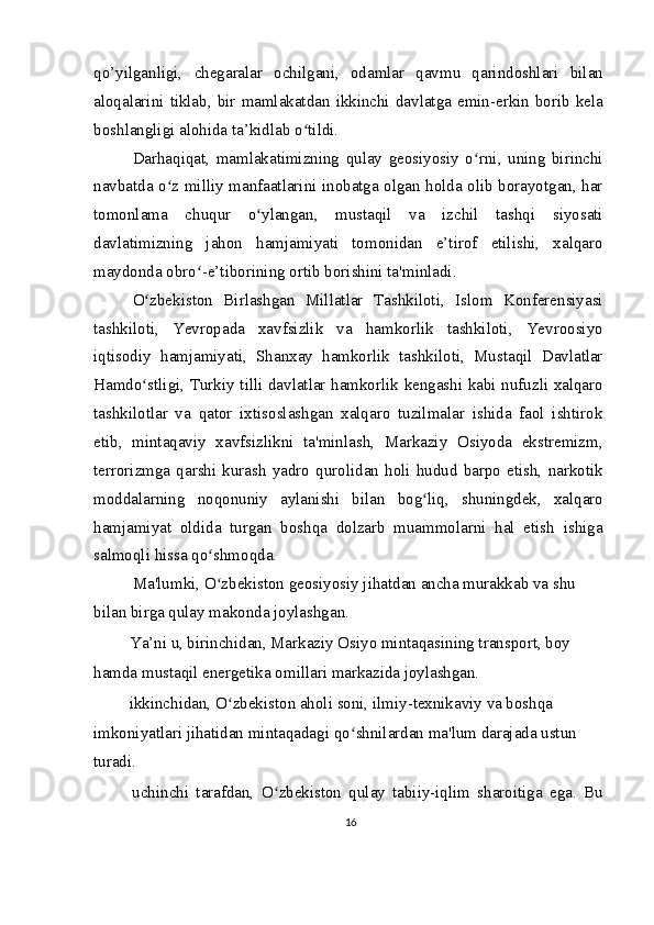 qo’yilganligi,   chegaralar   ochilgani,   odamlar   qavmu   qarindoshlari   bilan
aloqalarini  tiklab,  bir  mamlakatdan  ikkinchi  davlatga  emin-erkin  borib  kela
boshlangligi alohida ta’kidlab o tildi.ʻ
Darhaqiqat,   mamlakatimizning   qulay   geosiyosiy   o rni,   uning   birinchi	
ʻ
navbatda o z milliy manfaatlarini inobatga olgan holda olib borayotgan, har	
ʻ
tomonlama   chuqur   o ylangan,   mustaqil   va   izchil   tashqi   siyosati	
ʻ
davlatimizning   jahon   hamjamiyati   tomonidan   e’tirof   etilishi,   xalqaro
maydonda obro -e’tiborining ortib borishini ta'minladi.	
ʻ
O zbekiston   Birlashgan   Millatlar   Tashkiloti,   Islom   Konferensiyasi	
ʻ
tashkiloti,   Yevropada   xavfsizlik   va   hamkorlik   tashkiloti,   Yevroosiyo
iqtisodiy   hamjamiyati,   Shanxay   hamkorlik   tashkiloti,   Mustaqil   Davlatlar
Hamdo stligi, Turkiy tilli davlatlar hamkorlik kengashi kabi nufuzli xalqaro
ʻ
tashkilotlar   va   qator   ixtisoslashgan   xalqaro   tuzilmalar   ishida   faol   ishtirok
etib,   mintaqaviy   xavfsizlikni   ta'minlash,   Markaziy   Osiyoda   ekstremizm,
terrorizmga   qarshi   kurash   yadro   qurolidan   holi   hudud   barpo   etish,   narkotik
moddalarning   noqonuniy   aylanishi   bilan   bog liq,   shuningdek,   xalqaro	
ʻ
hamjamiyat   oldida   turgan   boshqa   dolzarb   muammolarni   hal   etish   ishiga
salmoqli hissa qo shmoqda.	
ʻ
Ma'lumki, O zbekiston geosiyosiy jihatdan ancha murakkab va shu 
ʻ
bilan birga qulay makonda joylashgan.
  Ya’ni u, birinchidan, Markaziy Osiyo mintaqasining transport, boy 
hamda mustaqil energetika omillari markazida joylashgan.
  ikkinchidan, O zbekiston aholi soni, ilmiy-texnikaviy va boshqa 	
ʻ
imkoniyatlari jihatidan mintaqadagi qo shnilardan ma'lum darajada ustun 	
ʻ
turadi.
  uchinchi   tarafdan,   O zbekiston   qulay   tabiiy-iqlim   sharoitiga   ega.   Bu	
ʻ
16 