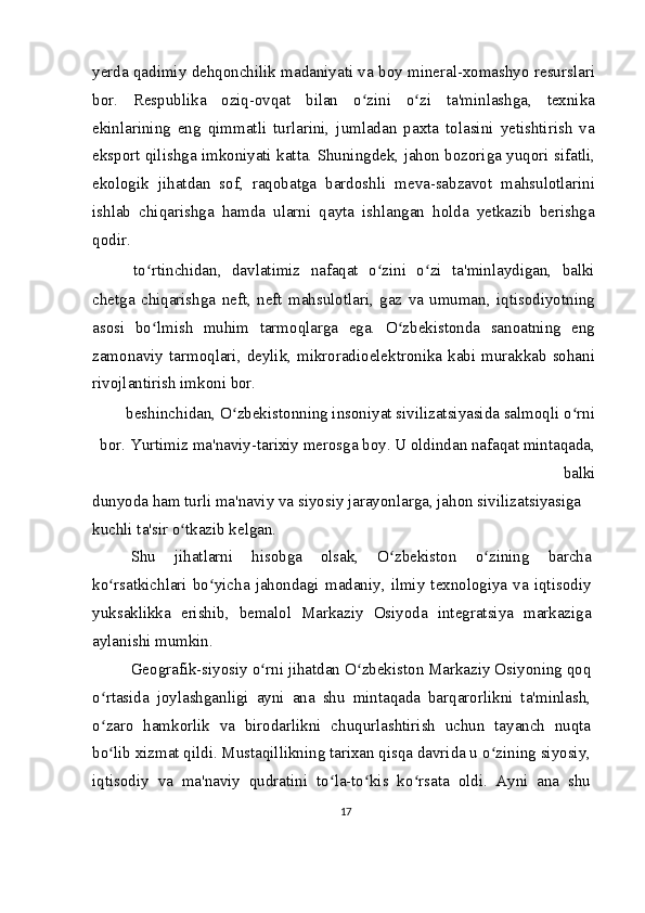 yerda qadimiy dehqonchilik madaniyati va boy mineral-xomashyo resurslari
bor.   Respublika   oziq-ovqat   bilan   o zini   o zi   ta'minlashga,   texnikaʻ ʻ
ekinlarining   eng   qimmatli   turlarini,   jumladan   paxta   tolasini   yetishtirish   va
eksport qilishga imkoniyati katta. Shuningdek, jahon bozoriga yuqori sifatli,
ekologik   jihatdan   sof,   raqobatga   bardoshli   meva-sabzavot   mahsulotlarini
ishlab   chiqarishga   hamda   ularni   qayta   ishlangan   holda   yetkazib   berishga
qodir.
  to rtinchidan,   davlatimiz   nafaqat   o zini   o zi   ta'minlaydigan,   balki	
ʻ ʻ ʻ
chetga   chiqarishga   neft,   neft   mahsulotlari,   gaz   va   umuman,   iqtisodiyotning
asosi   bo lmish   muhim   tarmoqlarga   ega.   O zbekistonda   sanoatning   eng
ʻ ʻ
zamonaviy  tarmoqlari,  deylik,  mikroradioelektronika  kabi  murakkab  sohani
rivojlantirish imkoni bor.
  beshinchidan, O zbekistonning insoniyat sivilizatsiyasida salmoqli o rni 	
ʻ ʻ
bor. Yurtimiz ma'naviy-tarixiy merosga boy. U oldindan nafaqat mintaqada,
balki
dunyoda ham turli ma'naviy va siyosiy jarayonlarga, jahon sivilizatsiyasiga 
kuchli ta'sir o tkazib kelgan.	
ʻ
Shu   jihatlarni   hisobga   olsak,   O zbekiston   o zining   barcha	
ʻ ʻ
ko rsatkichlari  bo yicha  jahondagi  madaniy,  ilmiy  texnologiya  va  iqtisodiy	
ʻ ʻ
yuksaklikka   erishib,   bemalol   Markaziy   Osiyoda   integratsiya   markaziga
aylanishi mumkin.
Geografik-siyosiy o rni jihatdan O zbekiston Markaziy Osiyoning qoq	
ʻ ʻ
o rtasida   joylashganligi   ayni   ana   shu   mintaqada   barqarorlikni   ta'minlash,	
ʻ
o zaro   hamkorlik   va   birodarlikni   chuqurlashtirish   uchun   tayanch   nuqta
ʻ
bo lib xizmat qildi. Mustaqillikning tarixan qisqa davrida u o zining siyosiy,
ʻ ʻ
iqtisodiy   va   ma'naviy   qudratini   to la-to kis   ko rsata   oldi.   Ayni   ana   shu	
ʻ ʻ ʻ
17 