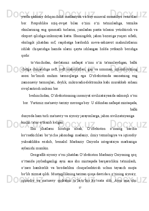 yerda qadimiy dehqonchilik madaniyati va boy mineral-xomashyo resurslari
bor.   Respublika   oziq-ovqat   bilan   o zini   o zi   ta'minlashga,   texnikaʻ ʻ
ekinlarining   eng   qimmatli   turlarini,   jumladan   paxta   tolasini   yetishtirish   va
eksport qilishga imkoniyati katta. Shuningdek, jahon bozoriga yuqori sifatli,
ekologik   jihatdan   sof,   raqobatga   bardoshli   meva-sabzavot   mahsulotlarini
ishlab   chiqarishga   hamda   ularni   qayta   ishlangan   holda   yetkazib   berishga
qodir.
  to rtinchidan,   davlatimiz   nafaqat   o zini   o zi   ta'minlaydigan,   balki	
ʻ ʻ ʻ
chetga   chiqarishga   neft,   neft   mahsulotlari,   gaz   va   umuman,   iqtisodiyotning
asosi   bo lmish   muhim   tarmoqlarga   ega.   O zbekistonda   sanoatning   eng
ʻ ʻ
zamonaviy  tarmoqlari,  deylik,  mikroradioelektronika  kabi  murakkab  sohani
rivojlantirish imkoni bor.
  beshinchidan, O zbekistonning insoniyat sivilizatsiyasida salmoqli o rni 	
ʻ ʻ
bor. Yurtimiz ma'naviy-tarixiy merosga boy. U oldindan nafaqat mintaqada,
balki
dunyoda ham turli ma'naviy va siyosiy jarayonlarga, jahon sivilizatsiyasiga 
kuchli ta'sir o tkazib kelgan.	
ʻ
Shu   jihatlarni   hisobga   olsak,   O zbekiston   o zining   barcha	
ʻ ʻ
ko rsatkichlari  bo yicha  jahondagi  madaniy,  ilmiy  texnologiya  va  iqtisodiy	
ʻ ʻ
yuksaklikka   erishib,   bemalol   Markaziy   Osiyoda   integratsiya   markaziga
aylanishi mumkin.
Geografik-siyosiy o rni jihatdan O zbekiston Markaziy Osiyoning qoq	
ʻ ʻ
o rtasida   joylashganligi   ayni   ana   shu   mintaqada   barqarorlikni   ta'minlash,	
ʻ
o zaro   hamkorlik   va   birodarlikni   chuqurlashtirish   uchun   tayanch   nuqta
ʻ
bo lib xizmat qildi. Mustaqillikning tarixan qisqa davrida u o zining siyosiy,
ʻ ʻ
iqtisodiy   va   ma'naviy   qudratini   to la-to kis   ko rsata   oldi.   Ayni   ana   shu	
ʻ ʻ ʻ
17