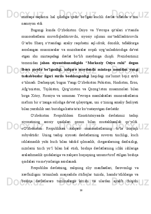 mintaqa   taqdirini   hal   qilishga   qodir   bo lgan   kuchli   davlat   sifatida   o ziniʻ ʻ
namoyon etdi.
Bugungi   kunda   O zbekiston   Osiyo   va   Yevropa   qit'alari   o rtasida	
ʻ ʻ
munosabatlarni   muvofiqlashtiruvchi,   siyosiy   iqlimni   mo tadillashtiruvchi	
ʻ
G arbu   Sharq   o rtasidagi   azaliy   raqobatni   aql-idrok,   donolik,   tafakkurga	
ʻ ʻ
asoslangan   munozaralar   va   muzokaralar   orqali   uyg unlashtirishga   da'vat	
ʻ
etgan   shu   mintaqadagi   davlat   bo lib   maydonga   chiqdi.   Prezidentimiz	
ʻ
tomonidan   jahon   siyosatshunosligida   “Markaziy   Osiyo   ruhi”   degan
ibora   paydo   bo’lganligi,   xalqaro   maydonda   mintaqa   nomidan   yangi
tashabbuslar   ilgari   surila   boshlanganligi   haqidagi   ma’lumot   bejiz   aytib
o tilmadi. Darhaqiqat, bugun Yangi O zbekiston Pokiston, Hindiston, Eron,	
ʻ ʻ
Afg oniston,   Tojikiston,   Qirg iziston   va   Qozog iston   muammolari   bilan	
ʻ ʻ ʻ
birga   Xitoy,   Rossiya   va   umuman   Yevropa   mamlakatlari   munosabatlarini
ma'lum bir o zanga solishga da'vat qilayotgan, uni o zining amaliy faoliyati	
ʻ ʻ
bilan yaxshilik sari burishga katta ta'sir ko rsatayotgan davlatdir.	
ʻ
O zbekiston   Respublikasi   Konstitutsiyasida   davlatimiz   tashqi	
ʻ
siyosatining   asosiy   qoidalari   qonun   bilan   mustahkamlab   qo yildi.	
ʻ
«O zbekiston   Respublikasi   xalqaro   munosabatlarning   to la   huquqli	
ʻ ʻ
subyektidir.   Uning   tashqi   siyosati   davlatlarning   suveren   tinchligi,   kuch
ishlatmaslik   yoki   kuch   bilan   tahdid   qilmaslik,   chegaralarning   daxlsizligi,
nizolarni   tinch   yo l   bilan   hal   etish,   boshqa   davlatlarning   ichki   ishlariga	
ʻ
aralashmaslik qoidalariga va xalqaro huquqning umume'tirof etilgan boshqa
qoidalari va me'yorlariga asoslanadi.
Respublika   davlatning,   xalqning   oliy   manfaatlari,   farovonligi   va
xavfsizligini   ta'minlash   maqsadida   ittifoqlar   tuzishi,   hamdo stliklarga   va	
ʻ
boshqa   davlatlararo   tuzilmalarga   kirishi   va   ulardan   ajralib   chiqishi
18