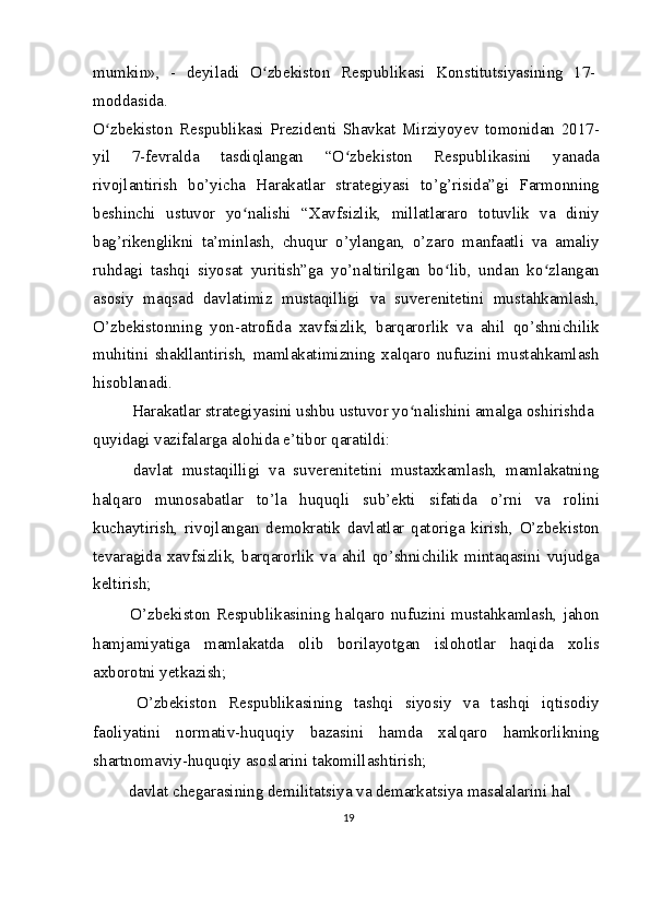mumkin»,   -   deyiladi   O zbekiston   Respublikasi   Konstitutsiyasining   17-ʻ
moddasida.
O zbekiston   Respublikasi   Prezidenti   Shavkat   Mirziyoyev   tomonidan   2017-	
ʻ
yil   7-fevralda   tasdiqlangan   “O zbekiston   Respublikasini   yanada	
ʻ
rivojlantirish   bo’yicha   Harakatlar   strategiyasi   to’g’risida”gi   Farmonning
beshinchi   ustuvor   yo nalishi   “Xavfsizlik,   millatlararo   totuvlik   va   diniy	
ʻ
bag’rikenglikni   ta’minlash,   chuqur   o’ylangan,   o’zaro   manfaatli   va   amaliy
ruhdagi   tashqi   siyosat   yuritish”ga   yo’naltirilgan   bo lib,   undan   ko zlangan	
ʻ ʻ
asosiy   maqsad   davlatimiz   mustaqilligi   va   suverenitetini   mustahkamlash,
O’zbekistonning   yon-atrofida   xavfsizlik,   barqarorlik   va   ahil   qo’shnichilik
muhitini   shakllantirish,   mamlakatimizning   xalqaro   nufuzini   mustahkamlash
hisoblanadi.
Harakatlar strategiyasini ushbu ustuvor yo nalishini amalga oshirishda 	
ʻ
quyidagi vazifalarga alohida e’tibor qaratildi:
  davlat   mustaqilligi   va   suverenitetini   mustaxkamlash,   mamlakatning
halqaro   munosabatlar   to’la   huquqli   sub’ekti   sifatida   o’rni   va   rolini
kuchaytirish,   rivojlangan   demokratik   davlatlar   qatoriga   kirish,   O’zbekiston
tevaragida   xavfsizlik,   barqarorlik   va   ahil   qo’shnichilik   mintaqasini   vujudga
keltirish;
  O’zbekiston   Respublikasining   halqaro   nufuzini   mustahkamlash,   jahon
hamjamiyatiga   mamlakatda   olib   borilayotgan   islohotlar   haqida   xolis
axborotni yetkazish;
  O’zbekiston   Respublikasining   tashqi   siyosiy   va   tashqi   iqtisodiy
faoliyatini   normativ-huquqiy   bazasini   hamda   xalqaro   hamkorlikning
shartnomaviy-huquqiy asoslarini takomillashtirish;
  davlat chegarasining demilitatsiya va demarkatsiya masalalarini hal 
19