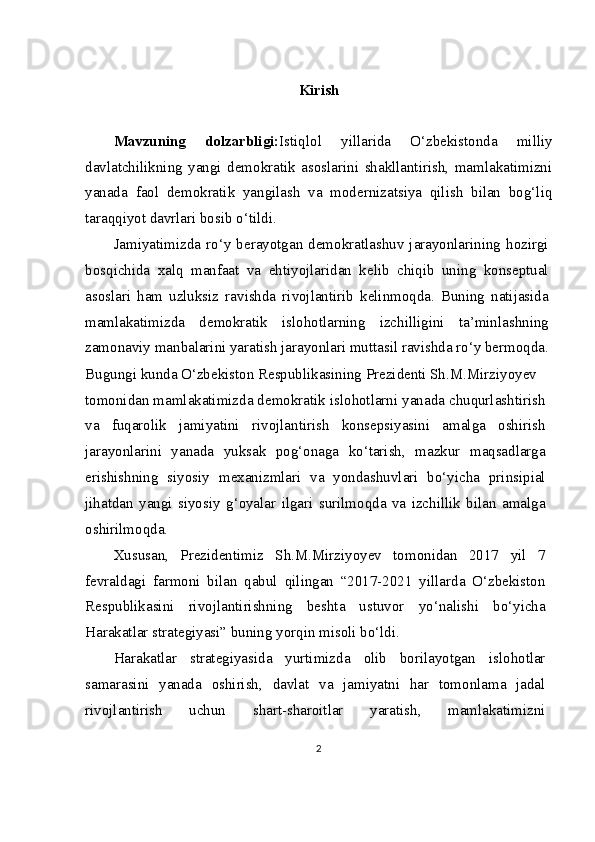 Kirish
Mavzuning   dolzarbligi: Istiqlol   yillarida   O‘zbekistonda   milliy
davlatchilikning   yangi   demokratik   asoslarini   shakllantirish,   mamlakatimizni
yanada   faol   demokratik   yangilash   va   modernizatsiya   qilish   bilan   bog‘liq
taraqqiyot davrlari bosib o‘tildi.
Jamiyatimizda   ro‘y  berayotgan  demokratlashuv   jarayonlarining  hozirgi
bosqichida   xalq   manfaat   va   ehtiyojlaridan   kelib   chiqib   uning   konseptual
asoslari   ham   uzluksiz   ravishda   rivojlantirib   kelinmoqda.   Buning   natijasida
mamlakatimizda   demokratik   islohotlarning   izchilligini   ta’minlashning
zamonaviy manbalarini yaratish jarayonlari muttasil ravishda ro‘y bermoqda.
Bugungi kunda O‘zbekiston Respublikasining Prezidenti Sh.M.Mirziyoyev
tomonidan mamlakatimizda demokratik islohotlarni yanada chuqurlashtirish
va   fuqarolik   jamiyatini   rivojlantirish   konsepsiyasini   amalga   oshirish
jarayonlarini   yanada   yuksak   pog‘onaga   ko‘tarish,   mazkur   maqsadlarga
erishishning   siyosiy   mexanizmlari   va   yondashuvlari   bo‘yicha   prinsipial
jihatdan   yangi   siyosiy   g‘oyalar   ilgari   surilmoqda   va   izchillik   bilan   amalga
oshirilmoqda.
Xususan,   Prezidentimiz   Sh.M.Mirziyoyev   tomonidan   2017   yil   7
fevraldagi   farmoni   bilan   qabul   qilingan   “2017-2021   yillarda   O‘zbekiston
Respublikasini   rivojlantirishning   beshta   ustuvor   yo‘nalishi   bo‘yicha
Harakatlar strategiyasi” buning yorqin misoli bo‘ldi. 
Harakatlar   strategiyasida   yurtimizda   olib   borilayotgan   islohotlar
samarasini   yanada   oshirish,   davlat   va   jamiyatni   har   tomonlama   jadal
rivojlantirish   uchun   shart-sharoitlar   yaratish,   mamlakatimizni
2 