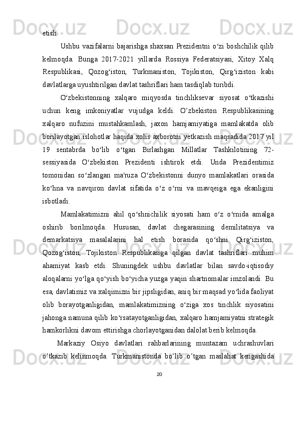etish.
Ushbu vazifalarni bajarishga shaxsan Prezidentni o zi boshchilik qilibʻ
kelmoqda.   Bunga   2017-2021   yillarda   Rossiya   Federatsiyasi,   Xitoy   Xalq
Respublikasi,   Qozog iston,   Turkmaniston,   Tojikiston,   Qirg iziston   kabi	
ʻ ʻ
davlatlarga uyushtirilgan davlat tashriflari ham tasdiqlab turibdi.
O zbekistonning   xalqaro   miqyosda   tinchliksevar   siyosat   o tkazishi	
ʻ ʻ
uchun   keng   imkoniyatlar   vujudga   keldi.   O’zbekiston   Respublikasining
xalqaro   nufuzini   mustahkamlash,   jaxon   hamjamiyatiga   mamlakatda   olib
borilayotgan islohotlar haqida xolis axborotni yetkazish maqsadida 2017 yil
19   sentabrda   bo lib   o tgan   Birlashgan   Millatlar   Tashkilotining   72-	
ʻ ʻ
sessiyasida   O zbekiston   Prezidenti   ishtirok   etdi.   Unda   Prezidentimiz	
ʻ
tomonidan   so zlangan   ma'ruza   O zbekistonni   dunyo   mamlakatlari   orasida
ʻ ʻ
ko hna   va   navqiron   davlat   sifatida   o z   o rni   va   mavqeiga   ega   ekanligini	
ʻ ʻ ʻ
isbotladi.
Mamlakatimizni   ahil   qo shnichilik   siyosati   ham   o z   o rnida   amalga	
ʻ ʻ ʻ
oshirib   borilmoqda.   Hususan,   davlat   chegarasining   demilitatsiya   va
demarkatsiya   masalalarini   hal   etish   borasida   qo shni   Qirg iziston,	
ʻ ʻ
Qozog iston,   Tojikiston   Respublikasiga   qilgan   davlat   tashriflari   muhim	
ʻ
ahamiyat   kasb   etdi.   Shuningdek   ushbu   davlatlar   bilan   savdo-iqtisodiy
aloqalarni yo lga qo yish bo yicha yuzga yaqin shartnomalar imzolandi. Bu	
ʻ ʻ ʻ
esa, davlatimiz va xalqimizni bir jipsligidan, aniq bir maqsad yo lida faoliyat	
ʻ
olib   borayotganligidan,   mamlakatimizning   o ziga   xos   tinchlik   siyosatini	
ʻ
jahonga namuna qilib ko rsatayotganligidan, xalqaro hamjamiyatni strategik	
ʻ
hamkorlikni davom ettirishga chorlayotganidan dalolat berib kelmoqda.
Markaziy   Osiyo   davlatlari   rahbarlarining   muntazam   uchrashuvlari
o’tkazib   kelinmoqda.   Turkmanistonda   bo’lib   o’tgan   maslahat   kengashida
20