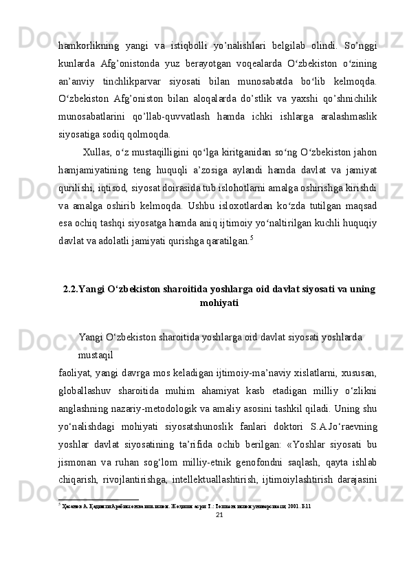 hamkorlikning   yangi   va   istiqbolli   yo’nalishlari   belgilab   olindi.   So’nggi
kunlarda   Afg’onistonda   yuz   berayotgan   voqealarda   O zbekiston   o ziningʻ ʻ
an’anviy   tinchlikparvar   siyosati   bilan   munosabatda   bo lib   kelmoqda.	
ʻ
O zbekiston   Afg’oniston   bilan   aloqalarda   do’stlik   va   yaxshi   qo’shnichilik	
ʻ
munosabatlarini   qo’llab-quvvatlash   hamda   ichki   ishlarga   aralashmaslik
siyosatiga sodiq qolmoqda.
Xullas, o z mustaqilligini qo lga kiritganidan so ng O zbekiston jahon	
ʻ ʻ ʻ ʻ
hamjamiyatining   teng   huquqli   a’zosiga   aylandi   hamda   davlat   va   jamiyat
qurilishi, iqtisod, siyosat doirasida tub islohotlarni amalga oshirishga kirishdi
va   amalga   oshirib   kelmoqda.   Ushbu   isloxotlardan   ko zda   tutilgan   maqsad	
ʻ
esa ochiq tashqi siyosatga hamda aniq ijtimoiy yo naltirilgan kuchli huquqiy	
ʻ
davlat va adolatli jamiyati qurishga qaratilgan. 5
2.2.Yangi O‘zbekiston sharoitida yoshlarga oid davlat siyosati va uning
mohiyati
Yangi O‘zbekiston sharoitida yoshlarga oid davlat siyosati yoshlarda 
mustaqil
faoliyat, yangi davrga mos keladigan ijtimoiy-ma’naviy xislatlarni, xususan,
globallashuv   sharoitida   muhim   ahamiyat   kasb   etadigan   milliy   o‘zlikni
anglashning nazariy-metodologik va amaliy asosini tashkil qiladi. Uning shu
yo‘nalishdagi   mohiyati   siyosatshunoslik   fanlari   doktori   S.A.Jo‘raevning
yoshlar   davlat   siyosatining   ta’rifida   ochib   berilgan:   «Yoshlar   siyosati   bu
jismonan   va   ruhan   sog‘lom   milliy-etnik   genofondni   saqlash,   qayta   ishlab
chiqarish,   rivojlantirishga,   intellektuallashtirish,   ijtimoiylashtirish   darajasini
5
  Ҳасанов А. Қадимги Арабистон ва илк ислом. Жоҳилия асри. Т.: Тошкент ислом университети, 2001. Б.11
21 