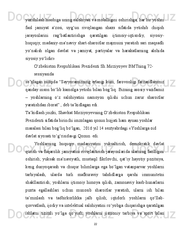 yaxshilash hisobiga uning salohiyati va mobilligini oshirishga, har bir yoshni
faol   jamiyat   a’zosi,   uyg‘un   rivojlangan   shaxs   sifatida   yetishib   chiqish
jarayonlarini   rag‘batlantirishga   qaratilgan   ijtimoiy-iqtisodiy,   siyosiy-
huquqiy, madaniy-ma’naviy shart-sharoitlar majmuini yaratish sari maqsadli
yo‘nalish   olgan   davlat   va   jamiyat,   partiyalar   va   harakatlarning   alohida
siyosiy yo‘lidir» 
O‘zbekiston Respublikasi Prezidenti Sh.Mirziyoyev BMTning 72-
sessiyasida
so‘zlagan nutqida “Sayyoramizning ertangi kuni, farovonligi farzandlarimiz
qanday inson bo‘lib kamolga yetishi bilan bog‘liq. Bizning asosiy vazifamiz
–   yoshlarning   o‘z   salohiyatini   namoyon   qilishi   uchun   zarur   sharoitlar
yaratishdan iborat” , deb ta’kidlagan edi.
Ta’kidlash joizki, Shavkat Mirziyoyevning O‘zbekiston Respublikasi 
Prezidenti sifatida birinchi imzolagan qonun hujjati ham aynan yoshlar 
masalasi bilan bog‘liq bo‘lgan,  2016 yil 14 sentyabrdagi «Yoshlarga oid 
davlat siyosati to‘g‘risida»gi Qonun  edi.
Yoshlarning   huquqiy   madaniyatini   yuksaltirish,   demokratik   davlat
qurish va fuqarolik jamiyatini rivojlantirish jarayonlarida ularning faolligini
oshirish;   yuksak   ma’naviyatli,   mustaqil   fikrlovchi,   qat’iy   hayotiy   pozitsiya,
keng   dunyoqarash   va   chuqur   bilimlarga   ega   bo‘lgan   vatanparvar   yoshlarni
tarbiyalash,   ularda   turli   mafkuraviy   tahdidlarga   qarshi   immunitetni
shakllantirish;   yoshlarni   ijtimoiy   himoya   qilish,   zamonaviy   kasb-hunarlarni
puxta   egallashlari   uchun   munosib   sharoitlar   yaratish,   ularni   ish   bilan
ta’minlash   va   tadbirkorlikka   jalb   qilish;   iqtidorli   yoshlarni   qo‘llab-
quvvatlash, ijodiy va intelektual salohiyatini ro‘yobga chiqarishga qaratilgan
ishlarni   tizimli   yo‘lga   qo‘yish;   yoshlarni   jismoniy   tarbiya   va   sport   bilan
22
