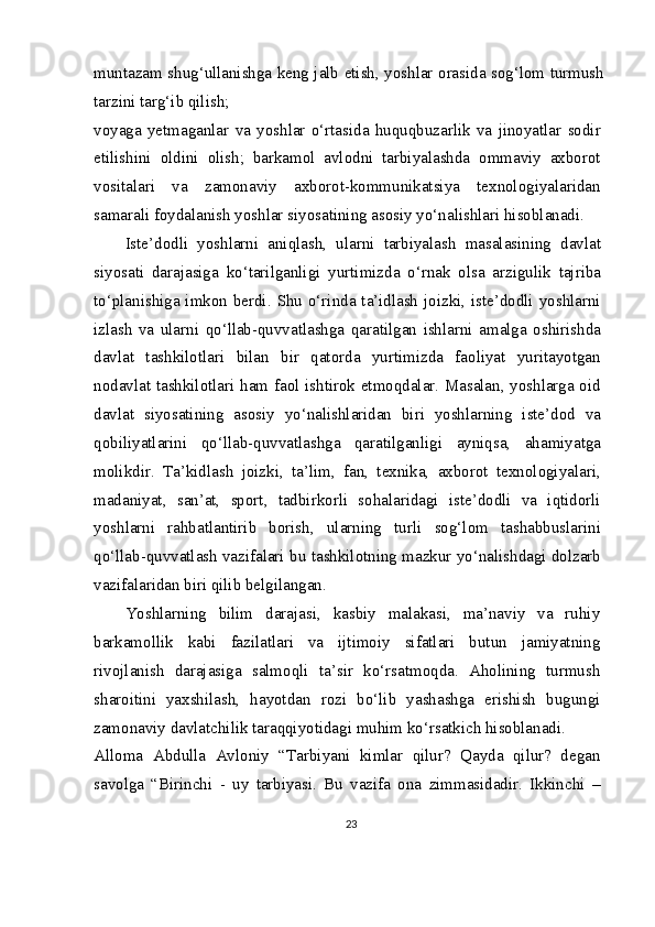 muntazam shug‘ullanishga keng jalb etish, yoshlar orasida sog‘lom turmush
tarzini targ‘ib qilish;
voyaga   yetmaganlar   va   yoshlar   o‘rtasida   huquqbuzarlik   va   jinoyatlar   sodir
etilishini   oldini   olish;   barkamol   avlodni   tarbiyalashda   ommaviy   axborot
vositalari   va   zamonaviy   axborot-kommunikatsiya   texnologiyalaridan
samarali foydalanish yoshlar siyosatining asosiy yo‘nalishlari hisoblanadi.
Iste’dodli   yoshlarni   aniqlash,   ularni   tarbiyalash   masalasining   davlat
siyosati   darajasiga   ko‘tarilganligi   yurtimizda   o‘rnak   olsa   arzigulik   tajriba
to‘planishiga imkon berdi. Shu  o‘rinda ta’idlash joizki, iste’dodli yoshlarni
izlash   va   ularni   qo‘llab-quvvatlashga   qaratilgan   ishlarni   amalga   oshirishda
davlat   tashkilotlari   bilan   bir   qatorda   yurtimizda   faoliyat   yuritayotgan
nodavlat tashkilotlari ham faol ishtirok etmoqdalar. Masalan, yoshlarga oid
davlat   siyosatining   asosiy   yo‘nalishlaridan   biri   yoshlarning   iste’dod   va
qobiliyatlarini   qo‘llab-quvvatlashga   qaratilganligi   ayniqsa,   ahamiyatga
molikdir.   Ta’kidlash   joizki,   ta’lim,   fan,   texnika,   axborot   texnologiyalari,
madaniyat,   san’at,   sport,   tadbirkorli   sohalaridagi   iste’dodli   va   iqtidorli
yoshlarni   rahbatlantirib   borish,   ularning   turli   sog‘lom   tashabbuslarini
qo‘llab-quvvatlash vazifalari bu tashkilotning mazkur yo‘nalishdagi dolzarb
vazifalaridan biri qilib belgilangan.
Yoshlarning   bilim   darajasi,   kasbiy   malakasi,   ma’naviy   va   ruhiy
barkamollik   kabi   fazilatlari   va   ijtimoiy   sifatlari   butun   jamiyatning
rivojlanish   darajasiga   salmoqli   ta’sir   ko‘rsatmoqda.   Aholining   turmush
sharoitini   yaxshilash,   hayotdan   rozi   bo‘lib   yashashga   erishish   bugungi
zamonaviy davlatchilik taraqqiyotidagi muhim ko‘rsatkich hisoblanadi.
Alloma   Abdulla   Avloniy   “Tarbiyani   kimlar   qilur?   Qayda   qilur?   degan
savolga   “Birinchi   -   uy   tarbiyasi.   Bu   vazifa   ona   zimmasidadir.   Ikkinchi   –
23