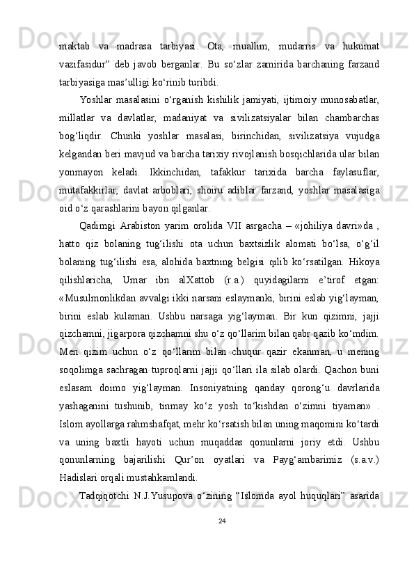 maktab   va   madrasa   tarbiyasi.   Ota,   muallim,   mudarris   va   hukumat
vazifasidur”   deb   javob   berganlar.   Bu   so‘zlar   zamirida   barchaning   farzand
tarbiyasiga mas’ulligi ko‘rinib turibdi.
Yoshlar   masalasini   o‘rganish   kishilik   jamiyati,   ijtimoiy   munosabatlar,
millatlar   va   davlatlar,   madaniyat   va   sivilizatsiyalar   bilan   chambarchas
bog‘liqdir.   Chunki   yoshlar   masalasi,   birinchidan,   sivilizatsiya   vujudga
kelgandan beri mavjud va barcha tarixiy rivojlanish bosqichlarida ular bilan
yonma yon   keladi.   Ikkinchidan,   tafakkur   tarixida   barcha   faylasuflar,
mutafakkirlar,   davlat   arboblari,   shoiru   adiblar   farzand,   yoshlar   masalasiga
oid o‘z qarashlarini bayon qilganlar.
Qadimgi   Arabiston   yarim   orolida   VII   asrgacha   –   «johiliya   davri»da   ,
hatto   qiz   bolaning   tug‘ilishi   ota   uchun   baxtsizlik   alomati   bo‘lsa,   o‘g‘il
bolaning   tug‘ilishi   esa,   alohida   baxtning   belgisi   qilib   ko‘rsatilgan.   Hikoya
qilishlaricha,   Umar   ibn   al Xattob   (r.a.)   quyidagilarni   e’tirof   etgan:
«Musulmonlikdan avvalgi ikki narsani eslaymanki, birini eslab yig‘layman,
birini   eslab   kulaman.   Ushbu   narsaga   yig‘layman.   Bir   kun   qizimni,   jajji
qizchamni, jigarpora qizchamni shu o‘z qo‘llarim bilan qabr qazib ko‘mdim.
Men   qizim   uchun   o‘z   qo‘llarim   bilan   chuqur   qazir   ekanman,   u   mening
soqolimga   sachragan   tuproqlarni   jajji   qo‘llari   ila   silab   olardi.   Qachon   buni
eslasam   doimo   yig‘layman.   Insoniyatning   qanday   qorong‘u   davrlarida
yashaganini   tushunib,   tinmay   ko‘z   yosh   to‘kishdan   o‘zimni   tiyaman»   .
Islom ayollarga rahm shafqat, mehr ko‘rsatish bilan uning maqomini ko‘tardi
va   uning   baxtli   hayoti   uchun   muqaddas   qonunlarni   joriy   etdi.   Ushbu
qonunlarning   bajarilishi   Qur’on   oyatlari   va   Payg‘ambarimiz   (s.a.v.)
Hadislari orqali mustahkamlandi.
Tadqiqotchi   N.J.Yusupova   o‘zining   “Islomda   ayol   huquqlari”   asarida
24 