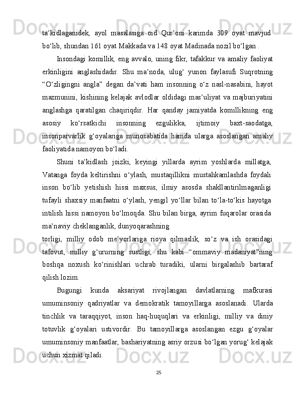 ta’kidlaganidek,   ayol   masalasiga   oid   Qur’oni   karimda   309   oyat   mavjud
bo‘lib, shundan 161 oyat Makkada va 148 oyat Madinada nozil bo‘lgan .
Insondagi komillik, eng avvalo, uning fikr, tafakkur va amaliy faoliyat
erkinligini   anglashidadir.   Shu   ma’noda,   ulug‘   yunon   faylasufi   Suqrotning
“O‘zligingni   angla”   degan   da’vati   ham   insonning   o‘z   nasl-nasabini,   hayot
mazmunini,  kishining  kelajak  avlodlar  oldidagi  mas’uliyat  va  majburiyatini
anglashga   qaratilgan   chaqiriqdir.   Har   qanday   jamiyatda   komillikning   eng
asosiy   ko‘rsatkichi   insonning   ezgulikka,   ijtimoiy   baxt-saodatga,
insonparvarlik   g‘oyalariga   munosabatida   hamda   ularga   asoslangan   amaliy
faoliyatida namoyon bo‘ladi.
Shuni   ta’kidlash   joizki,   keyingi   yillarda   ayrim   yoshlarda   millatga,
Vatanga   foyda   keltirishni   o‘ylash,   mustaqillikni   mustahkamlashda   foydali
inson   bo‘lib   yetishish   hissi   maxsus,   ilmiy   asosda   shakllantirilmaganligi
tufayli   shaxsiy   manfaatni   o‘ylash,   yengil   yo‘llar   bilan   to‘la-to‘kis   hayotga
intilish hissi namoyon bo‘lmoqda. Shu bilan birga, ayrim fuqarolar orasida
ma’naviy cheklanganlik, dunyoqarashning
torligi,   milliy   odob   me’yorlariga   rioya   qilmaslik,   so‘z   va   ish   orasidagi
tafovut,   milliy   g‘ururning   sustligi,   shu   kabi   “ommaviy   madaniyat”ning
boshqa   noxush   ko‘rinishlari   uchrab   turadiki,   ularni   birgalashib   bartaraf
qilish lozim.
Bugungi   kunda   aksariyat   rivojlangan   davlatlarning   mafkurasi
umuminsoniy   qadriyatlar   va   demokratik   tamoyillarga   asoslanadi.   Ularda
tinchlik   va   taraqqiyot,   inson   haq-huquqlari   va   erkinligi,   milliy   va   diniy
totuvlik   g‘oyalari   ustivordir.   Bu   tamoyillarga   asoslangan   ezgu   g‘oyalar
umuminsoniy manfaatlar, bashariyatning asriy orzusi bo‘lgan yorug‘ kelajak
uchun xizmat qiladi.
25