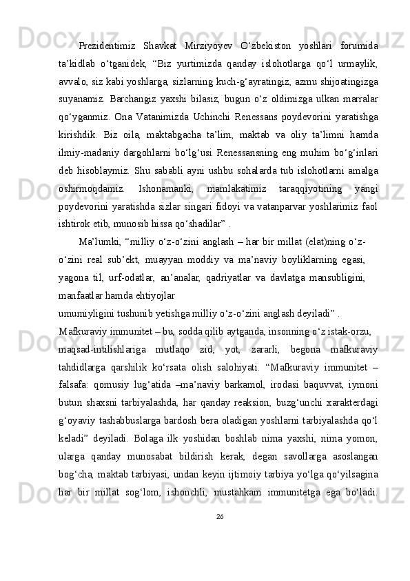 Prezidentimiz   Shavkat   Mirziyoyev   O‘zbekiston   yoshlari   forumida
ta’kidlab   o‘tganidek,   “Biz   yurtimizda   qanday   islohotlarga   qo‘l   urmaylik,
avvalo, siz kabi yoshlarga, sizlarning kuch-g‘ayratingiz, azmu shijoatingizga
suyanamiz.   Barchangiz   yaxshi   bilasiz,   bugun   o‘z   oldimizga   ulkan   marralar
qo‘yganmiz.   Ona   Vatanimizda   Uchinchi   Renessans   poydevorini   yaratishga
kirishdik.   Biz   oila,   maktabgacha   ta’lim,   maktab   va   oliy   ta’limni   hamda
ilmiy-madaniy   dargohlarni   bo‘lg‘usi   Renessansning   eng   muhim   bo‘g‘inlari
deb   hisoblaymiz.   Shu   sababli   ayni   ushbu   sohalarda   tub   islohotlarni   amalga
oshirmoqdamiz.   Ishonamanki,   mamlakatimiz   taraqqiyotining   yangi
poydevorini yaratishda sizlar singari fidoyi va vatanparvar yoshlarimiz faol
ishtirok etib, munosib hissa qo‘shadilar” .
Ma’lumki, “milliy o‘z-o‘zini anglash – har bir millat (elat)ning o‘z-
o‘zini   real   sub’ekt,   muayyan   moddiy   va   ma’naviy   boyliklarning   egasi,
yagona   til,   urf-odatlar,   an’analar,   qadriyatlar   va   davlatga   mansubligini,
manfaatlar hamda ehtiyojlar
umumiyligini tushunib yetishga milliy o‘z-o‘zini anglash deyiladi” .
Mafkuraviy immunitet – bu, sodda qilib aytganda, insonning o‘z istak-orzu,
maqsad-intilishlariga   mutlaqo   zid,   yot,   zararli,   begona   mafkuraviy
tahdidlarga   qarshilik   ko‘rsata   olish   salohiyati.   “Mafkuraviy   immunitet   –
falsafa:   qomusiy   lug‘atida   –ma’naviy   barkamol,   irodasi   baquvvat,   iymoni
butun   shaxsni   tarbiyalashda,   har   qanday   reaksion,   buzg‘unchi   xarakterdagi
g‘oyaviy tashabbuslarga bardosh  bera oladigan yoshlarni  tarbiyalashda  qo‘l
keladi”   deyiladi.   Bolaga   ilk   yoshidan   boshlab   nima   yaxshi,   nima   yomon,
ularga   qanday   munosabat   bildirish   kerak,   degan   savollarga   asoslangan
bog‘cha, maktab tarbiyasi, undan keyin ijtimoiy tarbiya yo‘lga qo‘yilsagina
har   bir   millat   sog‘lom,   ishonchli,   mustahkam   immunitetga   ega   bo‘ladi.
26 