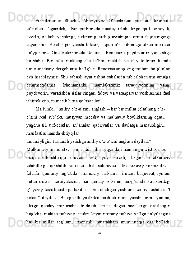 Prezidentimiz   Shavkat   Mirziyoyev   O‘zbekiston   yoshlari   forumida
ta’kidlab   o‘tganidek,   “Biz   yurtimizda   qanday   islohotlarga   qo‘l   urmaylik,
avvalo, siz kabi yoshlarga, sizlarning kuch-g‘ayratingiz, azmu shijoatingizga
suyanamiz.   Barchangiz   yaxshi   bilasiz,   bugun   o‘z   oldimizga   ulkan   marralar
qo‘yganmiz.   Ona   Vatanimizda   Uchinchi   Renessans   poydevorini   yaratishga
kirishdik.   Biz   oila,   maktabgacha   ta’lim,   maktab   va   oliy   ta’limni   hamda
ilmiy-madaniy   dargohlarni   bo‘lg‘usi   Renessansning   eng   muhim   bo‘g‘inlari
deb   hisoblaymiz.   Shu   sababli   ayni   ushbu   sohalarda   tub   islohotlarni   amalga
oshirmoqdamiz.   Ishonamanki,   mamlakatimiz   taraqqiyotining   yangi
poydevorini yaratishda sizlar singari fidoyi va vatanparvar yoshlarimiz faol
ishtirok etib, munosib hissa qo‘shadilar” .
Ma’lumki, “milliy o‘z-o‘zini anglash – har bir millat (elat)ning o‘z-
o‘zini   real   sub’ekt,   muayyan   moddiy   va   ma’naviy   boyliklarning   egasi,
yagona   til,   urf-odatlar,   an’analar,   qadriyatlar   va   davlatga   mansubligini,
manfaatlar hamda ehtiyojlar
umumiyligini tushunib yetishga milliy o‘z-o‘zini anglash deyiladi” .
Mafkuraviy immunitet – bu, sodda qilib aytganda, insonning o‘z istak-orzu,
maqsad-intilishlariga   mutlaqo   zid,   yot,   zararli,   begona   mafkuraviy
tahdidlarga   qarshilik   ko‘rsata   olish   salohiyati.   “Mafkuraviy   immunitet   –
falsafa:   qomusiy   lug‘atida   –ma’naviy   barkamol,   irodasi   baquvvat,   iymoni
butun   shaxsni   tarbiyalashda,   har   qanday   reaksion,   buzg‘unchi   xarakterdagi
g‘oyaviy tashabbuslarga bardosh  bera oladigan yoshlarni  tarbiyalashda  qo‘l
keladi”   deyiladi.   Bolaga   ilk   yoshidan   boshlab   nima   yaxshi,   nima   yomon,
ularga   qanday   munosabat   bildirish   kerak,   degan   savollarga   asoslangan
bog‘cha, maktab tarbiyasi, undan keyin ijtimoiy tarbiya yo‘lga qo‘yilsagina
har   bir   millat   sog‘lom,   ishonchli,   mustahkam   immunitetga   ega   bo‘ladi.
26