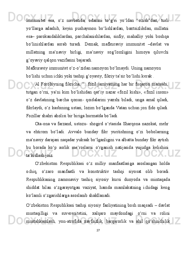Immunitet   esa,   o‘z   navbatida,   odamni   to‘g‘ri   yo‘ldan   “ozish”dan,   turli
yo‘llarga   adashib,   keyin   pushaymon   bo‘lishlardan,   baxtsizlikdan,   millatni
esa–   parokandaliklardan,   parchalanishlardan,   sinfiy,   mahalliy   yoki   boshqa
bo‘linishlardan   asrab   turadi.   Demak,   mafkuraviy   immunitet   –davlat   va
millatning   ma’naviy   birligi,   ma’naviy   sog‘lomligini   himoya   qiluvchi
g‘oyaviy qalqon vazifasini bajaradi.
Mafkuraviy immunitet o‘z-o‘zidan namoyon bo‘lmaydi. Uning namoyon 
bo‘lishi uchun ichki yoki tashqi g‘oyaviy, fikriy ta’sir bo‘lishi kerak .
Al Forobiyning fikricha, “...fozil jamiyatning har bir fuqarosi mansabi,
tutgan   o‘rni,   ya’ni   kim   bo‘lishidan   qat’iy   nazar   «fozil   kishi»,   «fozil   inson»
o‘z   davlatining   barcha   qonun-   qoidalarini   yaxshi   biladi,   unga   amal   qiladi,
fikrlaydi, o‘z kasbining ustasi, lozim bo‘lganda Vatan uchun jon fido qiladi.
Fozillar shahri aholisi bir biriga hurmatda bo‘ladi.
Ota-ona   va   farzand,   ustozu-   shogird   o‘rtasida   Sharqona   nazokat,   mehr
va   ehtirom   bo‘ladi.   Avvalo   bunday   fikr   yuritishning   o‘zi   bobolarning
ma’naviy darajasi naqadar yuksak bo‘lganligini va albatta bunday fikr aytish
bu   borada   ko‘p   asrlik   me’roslarni   o‘rganish   natijasida   vujudga   kelishini
ta’kidlash joiz.
O‘zbekiston   Respublikasi   o‘z   milliy   manfaatlariga   asoslangan   holda
ochiq,   o‘zaro   manfaatli   va   konstruktiv   tashqi   siyosat   olib   boradi.
Respublikaning   zamonaviy   tashiq   siyosiy   kursi   dunyoda   va   mintaqada
shiddat   bilan   o‘zgarayotgan   vaziyat,   hamda   mamlakatning   ichidagi   keng
ko‘lamli o‘zgarishlarga asoslanib shakllanadi.
O‘zbekiston Respublikasi tashqi siyosiy faoliyatining bosh maqsadi – davlat
mustaqilligi   va   suverenitetini,   xalqaro   maydondagi   o‘rni   va   rolini
mustahkamlash,   yon-atrofida   xavfsizlik,   barqarorlik   va   ahil   qo‘shnichilik
27