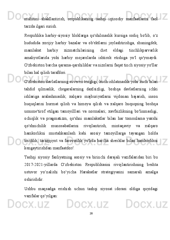 muhitini   shakllantirish,   respublikaning   tashqi   iqtisodiy   manfaatlarini   faol
tarzda ilgari surish.  
Respublika   harbiy-siyosiy   bloklarga   qo'shilmaslik   kursiga   sodiq   bo'lib,   o'z
hududida   xorijiy   harbiy   bazalar   va   ob'ektlarni   joylashtirishga,   shuningdek,
mamlakat   harbiy   xizmatchilarining   chet   eldagi   tinchlikparvarlik
amaliyotlarida   yoki   harbiy   mojarolarda   ishtirok   etishiga   yo'l   qo'ymaydi.
O'zbekiston barcha qarama-qarshiliklar va nizolarni faqat tinch siyosiy yo'llar
bilan hal qilish tarafdori.
O'zbekiston davlatlarning suveren tengligi, kuch ishlatmaslik yoki kuch bilan
tahdid   qilmaslik,   chegaralarning   daxlsizligi,   boshqa   davlatlarning   ichki
ishlariga   aralashmaslik;   xalqaro   majburiyatlarni   vijdonan   bajarish,   inson
huquqlarini   hurmat   qilish   va   himoya   qilish   va   xalqaro   huquqning   boshqa
umume'tirof   etilgan   tamoyilllari   va   normalari;   xavfsizlikning   bo'linmasligi,
ochiqlik   va   pragmatizm,   qo'shni   mamlakatlar   bilan   har   tomonlama   yaxshi
qo'shnichilik   munosabatlarini   rivojlantirish,   mintaqaviy   va   xalqaro
hamkorlikni   mustahkamlash   kabi   asosiy   tamoyillarga   tayangan   holda
tinchlik,   taraqqiyot   va   farovonlik   yo'lida   barcha   sheriklar   bilan   hamkorlikni
kengaytirishdan manfaatdor/.
Tashqi   siyosiy   faoliyatning   asosiy   va   birinchi   darajali   vazifalaridan   biri   bu
2017-2021-yillarda   O‘zbekiston   Respublikasini   rivojlantirishning   beshta
ustuvor   yo‘nalishi   bo‘yicha   Harakatlar   strategiyasini   samarali   amalga
oshirishdir.
Ushbu   maqsadga   erishish   uchun   tashqi   siyosat   idorasi   oldiga   quyidagi
vazifalar qo‘yilgan:
28