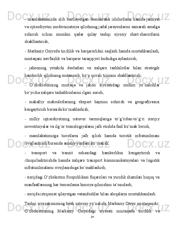 -   mamlakatimizda   olib   borilayotgan   demokratik   islohotlarni   hamda   jamiyat
va iqtisodiyotni modernizatsiya qilishning jadal jarayonlarini samarali amalga
oshirish   uchun   mumkin   qadar   qulay   tashqi   siyosiy   shart-sharoitlarni
shakllantirish;
- Markaziy Osiyoda tinchlik va barqarorlikni saqlash hamda mustahkamlash,
mintaqani xavfsizlik va barqaror taraqqiyot hududiga aylantirish;
-   jahonning   yetakchi   davlatlari   va   xalqaro   tashkilotlar   bilan   strategik
hamkorlik qilishning mutanosib, ko‘p qirrali tizimini shakllantirish;
-   O‘zbekistonning   mintaqa   va   jahon   siyosatidagi   muhim   yo‘nalishlar
bo‘yicha xalqaro tashabbuslarini ilgari surish;
-   mahalliy   mahsulotlarning   eksport   hajmini   oshirish   va   geografiyasini
kengaytirish borasida ko‘maklashish;
-   milliy   iqtisodiyotning   ustuvor   tarmoqlariga   to‘g‘ridan-to‘g‘ri   xorijiy
investitsiyalar va ilg‘or texnologiyalarni jalb etishda faol ko‘mak berish;
-   mamlakatimizga   turistlarni   jalb   qilish   hamda   turistik   infratuzilmani
rivojlantirish borasida amaliy yordam ko‘rsatish;
-   transport   va   tranzit   sohasidagi   hamkorlikni   kengaytirish   va
chuqurlashtirishda   hamda   xalqaro   transport   kommunikatsiyalari   va   logistik
infratuzilmalarni rivojlanishiga ko‘maklashish;
- xorijdagi O‘zbekiston Respublikasi fuqarolari va yuridik shaxslari huquq va
manfaatlarining har tomonlama himoya qilinishini ta’minlash;
- xorijda istiqomat qilayotgan vatandoshlar bilan aloqalarni mustahkamlash.
Tashqi siyosatimizning bosh ustuvor yo‘nalishi Markaziy Osiyo mintaqasidir.
O‘zbekistonning   Markaziy   Osiyodagi   siyosati   mintaqada   tinchlik   va
29 