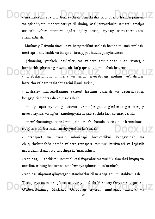 -   mamlakatimizda   olib   borilayotgan   demokratik   islohotlarni   hamda   jamiyat
va iqtisodiyotni modernizatsiya qilishning jadal jarayonlarini samarali amalga
oshirish   uchun   mumkin   qadar   qulay   tashqi   siyosiy   shart-sharoitlarni
shakllantirish;
- Markaziy Osiyoda tinchlik va barqarorlikni saqlash hamda mustahkamlash,
mintaqani xavfsizlik va barqaror taraqqiyot hududiga aylantirish;
-   jahonning   yetakchi   davlatlari   va   xalqaro   tashkilotlar   bilan   strategik
hamkorlik qilishning mutanosib, ko‘p qirrali tizimini shakllantirish;
-   O‘zbekistonning   mintaqa   va   jahon   siyosatidagi   muhim   yo‘nalishlar
bo‘yicha xalqaro tashabbuslarini ilgari surish;
-   mahalliy   mahsulotlarning   eksport   hajmini   oshirish   va   geografiyasini
kengaytirish borasida ko‘maklashish;
-   milliy   iqtisodiyotning   ustuvor   tarmoqlariga   to‘g‘ridan-to‘g‘ri   xorijiy
investitsiyalar va ilg‘or texnologiyalarni jalb etishda faol ko‘mak berish;
-   mamlakatimizga   turistlarni   jalb   qilish   hamda   turistik   infratuzilmani
rivojlantirish borasida amaliy yordam ko‘rsatish;
-   transport   va   tranzit   sohasidagi   hamkorlikni   kengaytirish   va
chuqurlashtirishda   hamda   xalqaro   transport   kommunikatsiyalari   va   logistik
infratuzilmalarni rivojlanishiga ko‘maklashish;
- xorijdagi O‘zbekiston Respublikasi fuqarolari va yuridik shaxslari huquq va
manfaatlarining har tomonlama himoya qilinishini ta’minlash;
- xorijda istiqomat qilayotgan vatandoshlar bilan aloqalarni mustahkamlash.
Tashqi siyosatimizning bosh ustuvor yo‘nalishi Markaziy Osiyo mintaqasidir.
O‘zbekistonning   Markaziy   Osiyodagi   siyosati   mintaqada   tinchlik   va
29