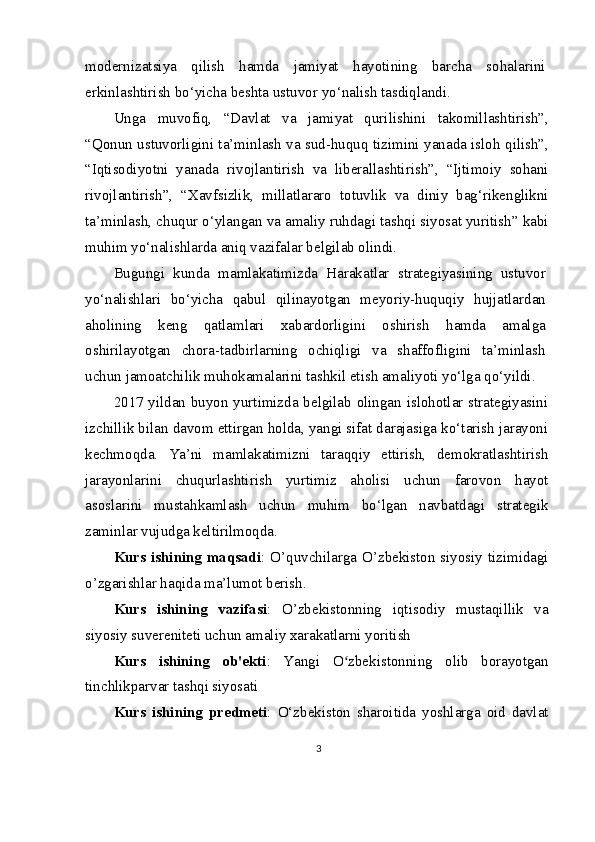 modernizatsiya   qilish   hamda   jamiyat   hayotining   barcha   sohalarini
erkinlashtirish bo‘yicha beshta ustuvor yo‘nalish tasdiqlandi. 
Unga   muvofiq,   “Davlat   va   jamiyat   qurilishini   takomillashtirish”,
“Qonun ustuvorligini ta’minlash va sud-huquq tizimini yanada isloh qilish”,
“Iqtisodiyotni   yanada   rivojlantirish   va   liberallashtirish”,   “Ijtimoiy   sohani
rivojlantirish”,   “Xavfsizlik,   millatlararo   totuvlik   va   diniy   bag‘rikenglikni
ta’minlash, chuqur o‘ylangan va amaliy ruhdagi tashqi siyosat yuritish” kabi
muhim yo‘nalishlarda aniq vazifalar belgilab olindi.
Bugungi   kunda   mamlakatimizda   Harakatlar   strategiyasining   ustuvor
yo‘nalishlari   bo‘yicha   qabul   qilinayotgan   meyoriy-huquqiy   hujjatlardan
aholining   keng   qatlamlari   xabardorligini   oshirish   hamda   amalga
oshirilayotgan   chora-tadbirlarning   ochiqligi   va   shaffofligini   ta’minlash
uchun jamoatchilik muhokamalarini tashkil etish amaliyoti yo‘lga qo‘yildi.
2017 yildan buyon yurtimizda belgilab olingan islohotlar strategiyasini
izchillik bilan davom ettirgan holda, yangi sifat darajasiga ko‘tarish jarayoni
kechmoqda.   Ya’ni   mamlakatimizni   taraqqiy   ettirish,   demokratlashtirish
jarayonlarini   chuqurlashtirish   yurtimiz   aholisi   uchun   farovon   hayot
asoslarini   mustahkamlash   uchun   muhim   bo‘lgan   navbatdagi   strategik
zaminlar vujudga keltirilmoqda.
Kurs ishining maqsadi : O’quvchilarga O’zbekiston siyosiy tizimidagi
o’zgarishlar haqida ma’lumot berish.
Kurs   ishining   vazifasi :   O’zbekistonning   iqtisodiy   mustaqillik   va
siyosiy suvereniteti uchun amaliy xarakatlarni yoritish 
Kurs   ishining   ob'ekti :   Yangi   O zbekistonning   olib   borayotganʻ
tinchlikparvar tashqi siyosati
Kurs   ishining   predmeti :   O‘zbekiston   sharoitida   yoshlarga   oid   davlat
3