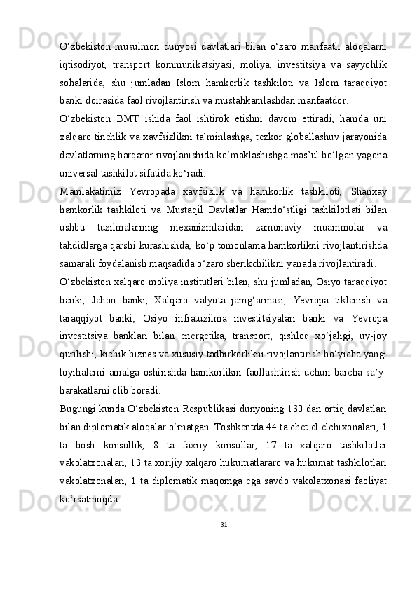 O‘zbekiston   musulmon   dunyosi   davlatlari   bilan   o‘zaro   manfaatli   aloqalarni
iqtisodiyot,   transport   kommunikatsiyasi,   moliya,   investitsiya   va   sayyohlik
sohalarida,   shu   jumladan   Islom   hamkorlik   tashkiloti   va   Islom   taraqqiyot
banki doirasida faol rivojlantirish va mustahkamlashdan manfaatdor.
O‘zbekiston   BMT   ishida   faol   ishtirok   etishni   davom   ettiradi,   hamda   uni
xalqaro tinchlik va xavfsizlikni ta’minlashga, tezkor globallashuv jarayonida
davlatlarning barqaror rivojlanishida ko‘maklashishga mas’ul bo‘lgan yagona
universal tashkilot sifatida ko‘radi.
Mamlakatimiz   Yevropada   xavfsizlik   va   hamkorlik   tashkiloti,   Shanxay
hamkorlik   tashkiloti   va   Mustaqil   Davlatlar   Hamdo‘stligi   tashkilotlati   bilan
ushbu   tuzilmalarning   mexanizmlaridan   zamonaviy   muammolar   va
tahdidlarga qarshi kurashishda, ko‘p tomonlama hamkorlikni rivojlantirishda
samarali foydalanish maqsadida o‘zaro sherikchilikni yanada rivojlantiradi.
O‘zbekiston xalqaro moliya institutlari bilan, shu jumladan, Osiyo taraqqiyot
banki,   Jahon   banki,   Xalqaro   valyuta   jamg‘armasi,   Yevropa   tiklanish   va
taraqqiyot   banki,   Osiyo   infratuzilma   investitsiyalari   banki   va   Yevropa
investitsiya   banklari   bilan   energetika,   transport,   qishloq   xo‘jaligi,   uy-joy
qurilishi, kichik biznes va xususiy tadbirkorlikni rivojlantirish bo‘yicha yangi
loyihalarni   amalga   oshirishda   hamkorlikni   faollashtirish   uchun   barcha   sa’y-
harakatlarni olib boradi.
Bugungi kunda O‘zbekiston Respublikasi dunyoning 130 dan ortiq davlatlari
bilan diplomatik aloqalar o‘rnatgan. Toshkentda 44 ta chet el elchixonalari, 1
ta   bosh   konsullik,   8   ta   faxriy   konsullar,   17   ta   xalqaro   tashkilotlar
vakolatxonalari, 13 ta xorijiy xalqaro hukumatlararo va hukumat tashkilotlari
vakolatxonalari,   1   ta  diplomatik   maqomga   ega   savdo   vakolatxonasi   faoliyat
ko‘rsatmoqda.
31