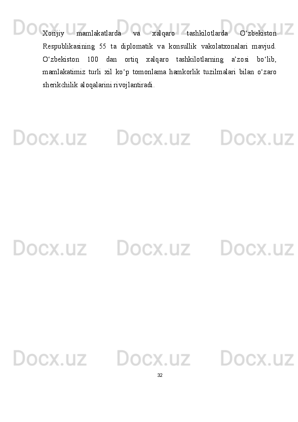 Xorijiy   mamlakatlarda   va   xalqaro   tashkilotlarda   O‘zbekiston
Respublikasining   55   ta   diplomatik   va   konsullik   vakolatxonalari   mavjud.
O‘zbekiston   100   dan   ortiq   xalqaro   tashkilotlarning   a’zosi   bo‘lib,
mamlakatimiz   turli   xil   ko‘p   tomonlama   hamkorlik   tuzilmalari   bilan   o‘zaro
sherikchilik aloqalarini rivojlantiradi.
32 