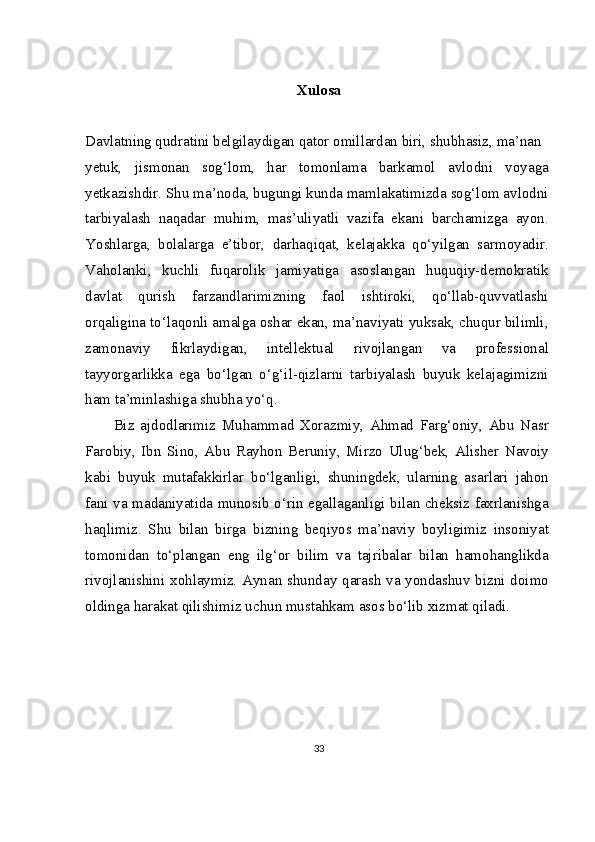 Xulosa
Davlatning qudratini belgilaydigan qator omillardan biri, shubhasiz, ma’nan
yetuk,   jismonan   sog‘lom,   har   tomonlama   barkamol   avlodni   voyaga
yetkazishdir. Shu ma’noda, bugungi kunda mamlakatimizda sog‘lom avlodni
tarbiyalash   naqadar   muhim,   mas’uliyatli   vazifa   ekani   barchamizga   ayon.
Yoshlarga,   bolalarga   e’tibor,   darhaqiqat,   kelajakka   qo‘yilgan   sarmoyadir.
Vaholanki,   kuchli   fuqarolik   jamiyatiga   asoslangan   huquqiy-demokratik
davlat   qurish   farzandlarimizning   faol   ishtiroki,   qo‘llab-quvvatlashi
orqaligina to‘laqonli amalga oshar ekan, ma’naviyati yuksak, chuqur bilimli,
zamonaviy   fikrlaydigan,   intellektual   rivojlangan   va   professional
tayyorgarlikka   ega   bo‘lgan   o‘g‘il-qizlarni   tarbiyalash   buyuk   kelajagimizni
ham ta’minlashiga shubha yo‘q.
Biz   ajdodlarimiz   Muhammad   Xorazmiy,   Ahmad   Farg‘oniy,   Abu   Nasr
Farobiy,   Ibn   Sino,   Abu   Rayhon   Beruniy,   Mirzo   Ulug‘bek,   Alisher   Navoiy
kabi   buyuk   mutafakkirlar   bo‘lganligi,   shuningdek,   ularning   asarlari   jahon
fani va madaniyatida munosib o‘rin egallaganligi bilan cheksiz faxrlanishga
haqlimiz.   Shu   bilan   birga   bizning   beqiyos   ma’naviy   boyligimiz   insoniyat
tomonidan   to‘plangan   eng   ilg‘or   bilim   va   tajribalar   bilan   hamohanglikda
rivojlanishini xohlaymiz. Aynan shunday qarash va yondashuv bizni doimo
oldinga harakat qilishimiz uchun mustahkam asos bo‘lib xizmat qiladi.
33 