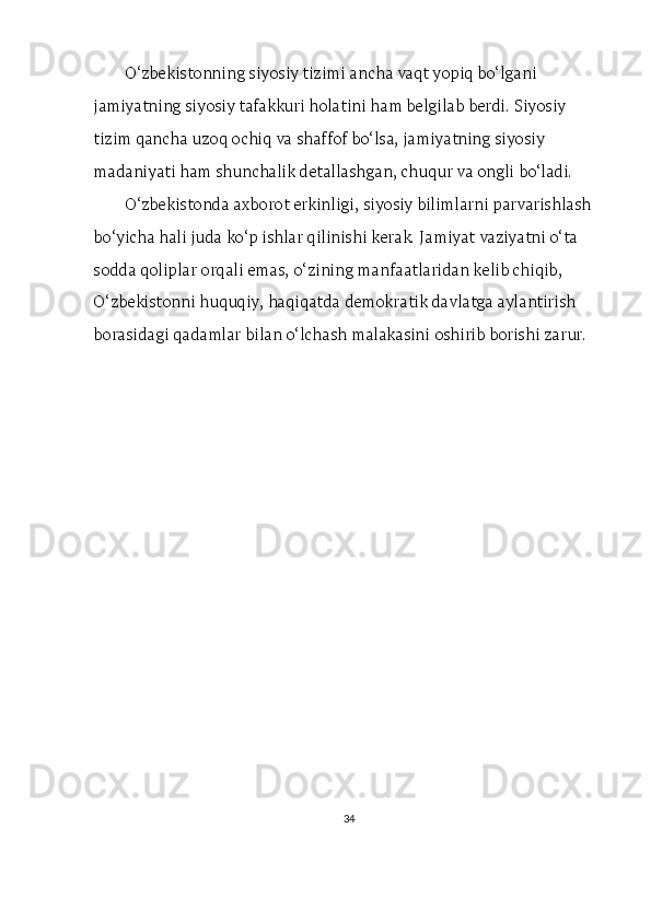O‘zbekistonning siyosiy tizimi ancha vaqt yopiq bo‘lgani 
jamiyatning siyosiy tafakkuri holatini ham belgilab berdi. Siyosiy 
tizim qancha uzoq ochiq va shaffof bo‘lsa, jamiyatning siyosiy 
madaniyati ham shunchalik detallashgan, chuqur va ongli bo‘ladi.
O‘zbekistonda axborot erkinligi, siyosiy bilimlarni parvarishlash 
bo‘yicha hali juda ko‘p ishlar qilinishi kerak. Jamiyat vaziyatni o‘ta 
sodda qoliplar orqali emas, o‘zining manfaatlaridan kelib chiqib, 
O‘zbekistonni huquqiy, haqiqatda demokratik davlatga aylantirish 
borasidagi qadamlar bilan o‘lchash malakasini oshirib borishi zarur.
34